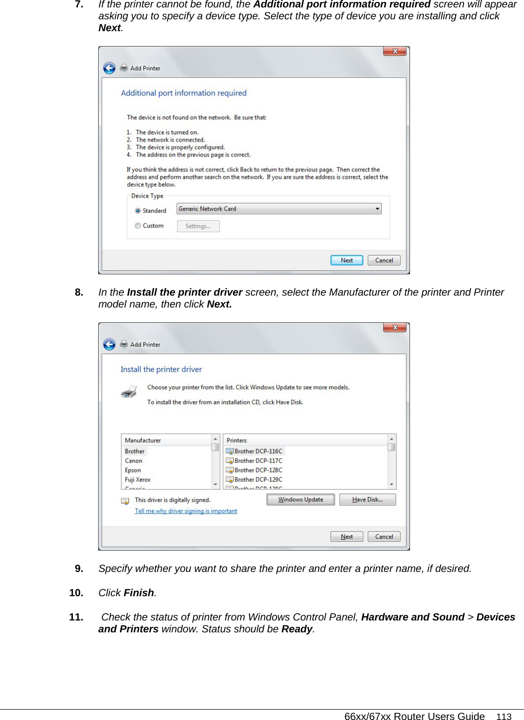   66xx/67xx Router Users Guide 113 7.  If the printer cannot be found, the Additional port information required screen will appear asking you to specify a device type. Select the type of device you are installing and click Next.   8.  In the Install the printer driver screen, select the Manufacturer of the printer and Printer model name, then click Next.   9.  Specify whether you want to share the printer and enter a printer name, if desired.  10.  Click Finish. 11.   Check the status of printer from Windows Control Panel, Hardware and Sound &gt; Devices and Printers window. Status should be Ready. 