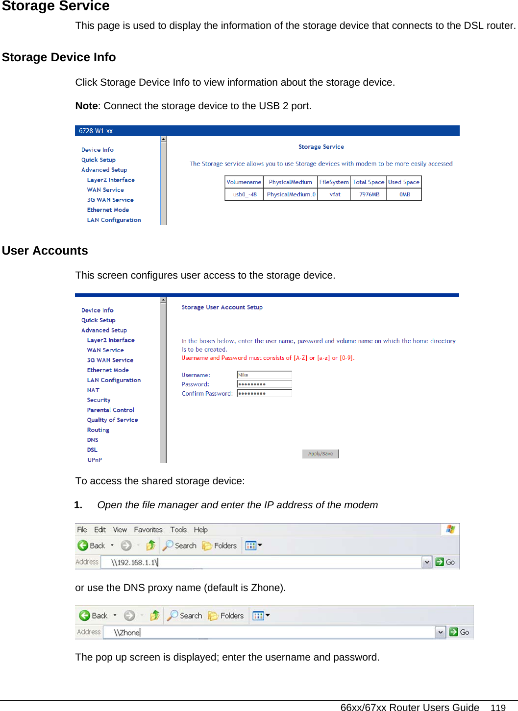   66xx/67xx Router Users Guide 119 Storage Service This page is used to display the information of the storage device that connects to the DSL router. Storage Device Info Click Storage Device Info to view information about the storage device.  Note: Connect the storage device to the USB 2 port.   User Accounts This screen configures user access to the storage device.   To access the shared storage device: 1.  Open the file manager and enter the IP address of the modem   or use the DNS proxy name (default is Zhone).  The pop up screen is displayed; enter the username and password. 