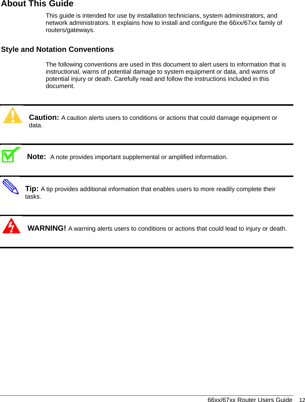  66xx/67xx Router Users Guide 12  About This Guide This guide is intended for use by installation technicians, system administrators, and network administrators. It explains how to install and configure the 66xx/67xx family of routers/gateways.    Style and Notation Conventions The following conventions are used in this document to alert users to information that is instructional, warns of potential damage to system equipment or data, and warns of potential injury or death. Carefully read and follow the instructions included in this document.  Caution: A caution alerts users to conditions or actions that could damage equipment or data.  Note:  A note provides important supplemental or amplified information.  Tip: A tip provides additional information that enables users to more readily complete their tasks.  WARNING! A warning alerts users to conditions or actions that could lead to injury or death.   