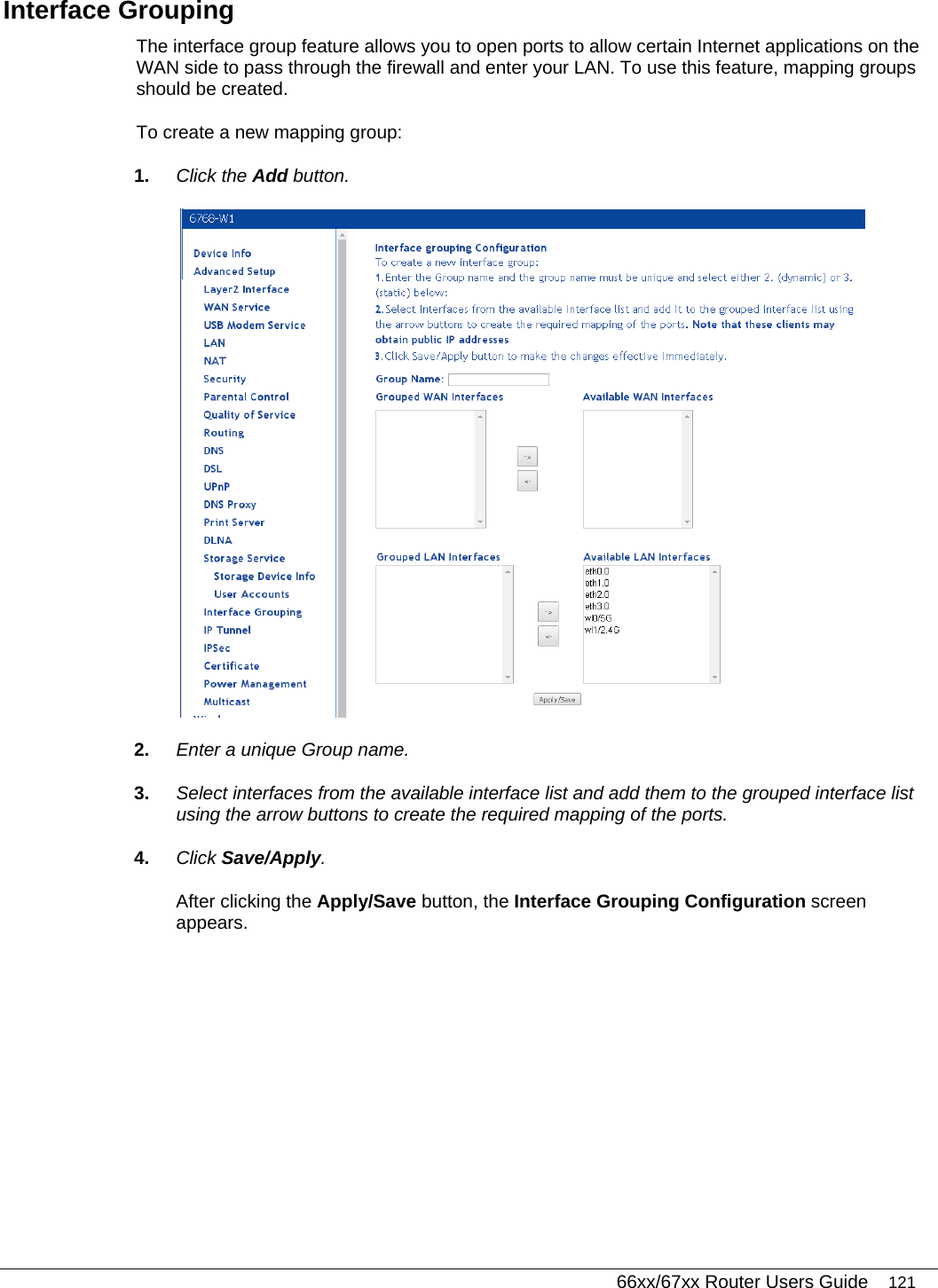   66xx/67xx Router Users Guide 121 Interface Grouping The interface group feature allows you to open ports to allow certain Internet applications on the WAN side to pass through the firewall and enter your LAN. To use this feature, mapping groups should be created. To create a new mapping group: 1.  Click the Add button.   2.  Enter a unique Group name. 3.  Select interfaces from the available interface list and add them to the grouped interface list using the arrow buttons to create the required mapping of the ports. 4.  Click Save/Apply. After clicking the Apply/Save button, the Interface Grouping Configuration screen appears. 