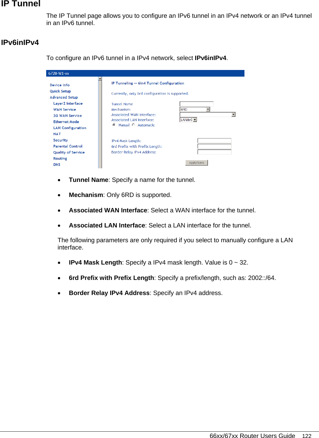   66xx/67xx Router Users Guide 122 IP Tunnel The IP Tunnel page allows you to configure an IPv6 tunnel in an IPv4 network or an IPv4 tunnel in an IPv6 tunnel. IPv6inIPv4 To configure an IPv6 tunnel in a IPv4 network, select IPv6inIPv4.  • Tunnel Name: Specify a name for the tunnel.  • Mechanism: Only 6RD is supported.  • Associated WAN Interface: Select a WAN interface for the tunnel.  • Associated LAN Interface: Select a LAN interface for the tunnel. The following parameters are only required if you select to manually configure a LAN interface.  • IPv4 Mask Length: Specify a IPv4 mask length. Value is 0 ~ 32. • 6rd Prefix with Prefix Length: Specify a prefix/length, such as: 2002::/64. • Border Relay IPv4 Address: Specify an IPv4 address.  