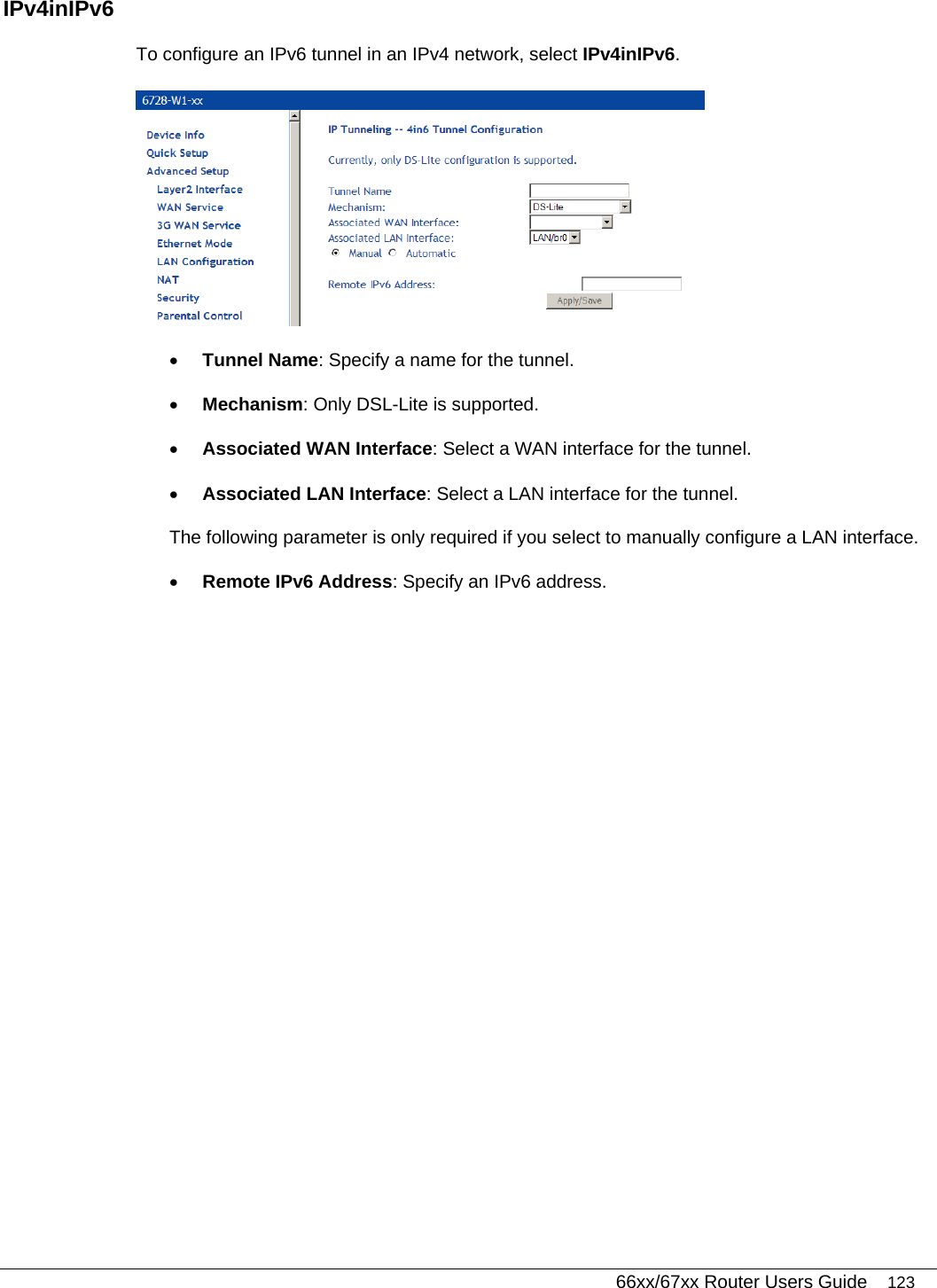   66xx/67xx Router Users Guide 123 IPv4inIPv6 To configure an IPv6 tunnel in an IPv4 network, select IPv4inIPv6.  • Tunnel Name: Specify a name for the tunnel.  • Mechanism: Only DSL-Lite is supported.  • Associated WAN Interface: Select a WAN interface for the tunnel.  • Associated LAN Interface: Select a LAN interface for the tunnel. The following parameter is only required if you select to manually configure a LAN interface.  • Remote IPv6 Address: Specify an IPv6 address.  