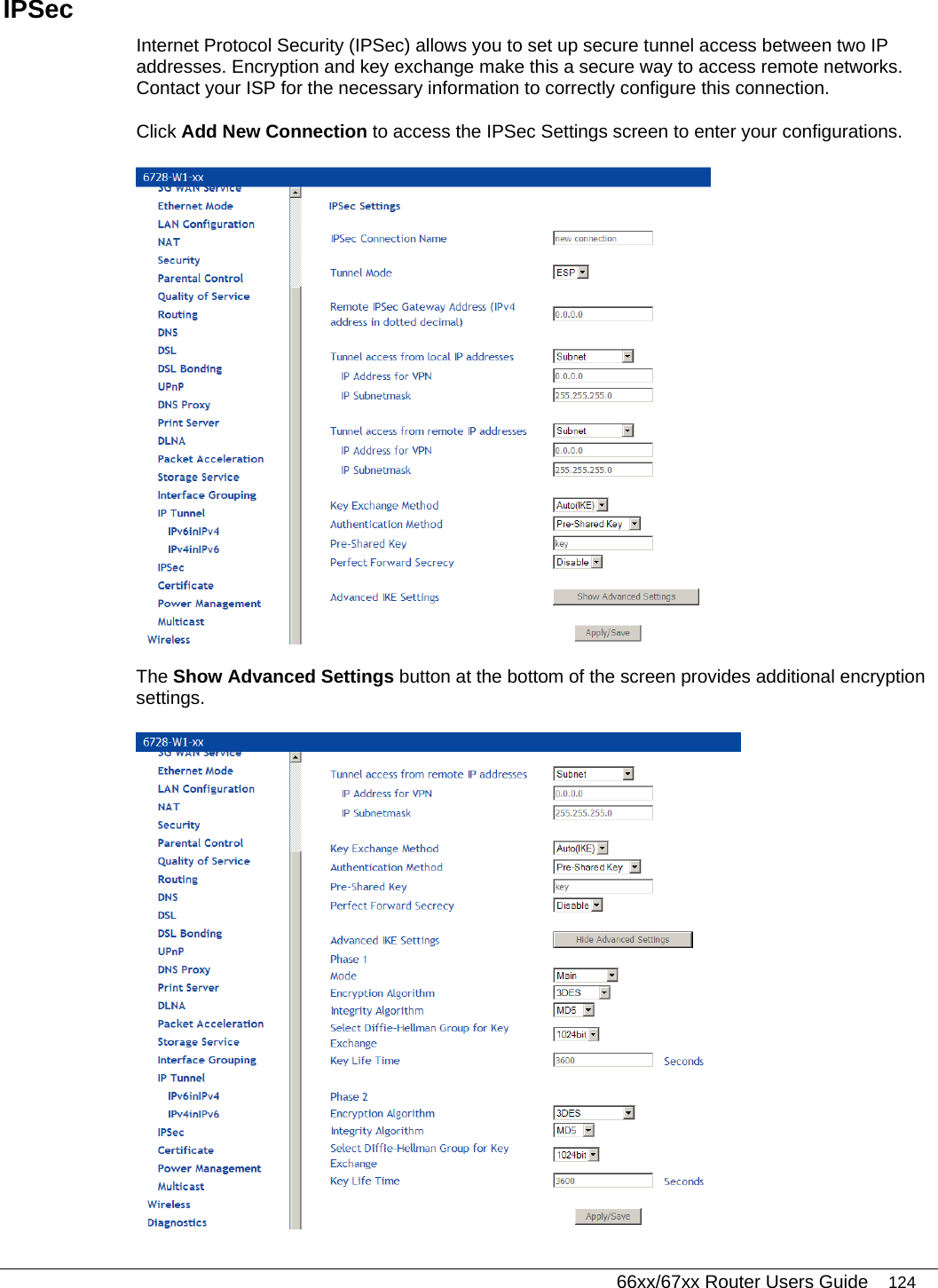   66xx/67xx Router Users Guide 124 IPSec  Internet Protocol Security (IPSec) allows you to set up secure tunnel access between two IP addresses. Encryption and key exchange make this a secure way to access remote networks. Contact your ISP for the necessary information to correctly configure this connection.  Click Add New Connection to access the IPSec Settings screen to enter your configurations.   The Show Advanced Settings button at the bottom of the screen provides additional encryption settings.  