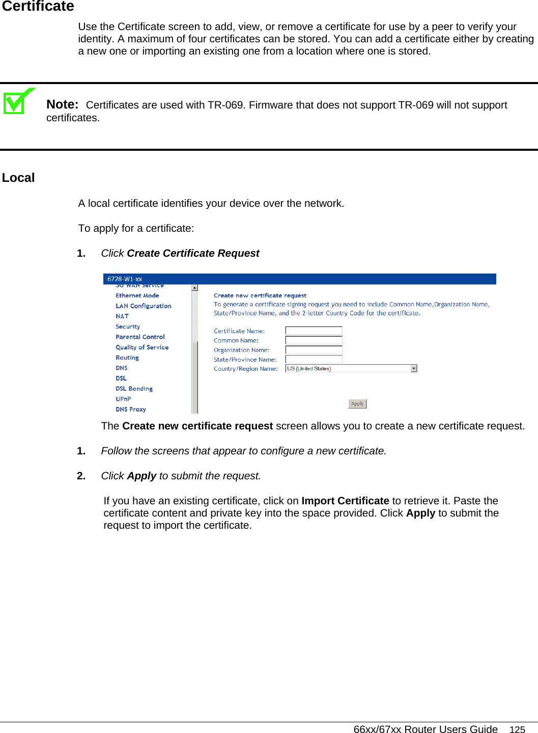   66xx/67xx Router Users Guide 125 Certificate Use the Certificate screen to add, view, or remove a certificate for use by a peer to verify your identity. A maximum of four certificates can be stored. You can add a certificate either by creating a new one or importing an existing one from a location where one is stored.  Note:  Certificates are used with TR-069. Firmware that does not support TR-069 will not support certificates.  Local A local certificate identifies your device over the network.  To apply for a certificate: 1.  Click Create Certificate Request  The Create new certificate request screen allows you to create a new certificate request.  1.  Follow the screens that appear to configure a new certificate. 2.  Click Apply to submit the request.  If you have an existing certificate, click on Import Certificate to retrieve it. Paste the certificate content and private key into the space provided. Click Apply to submit the request to import the certificate. 