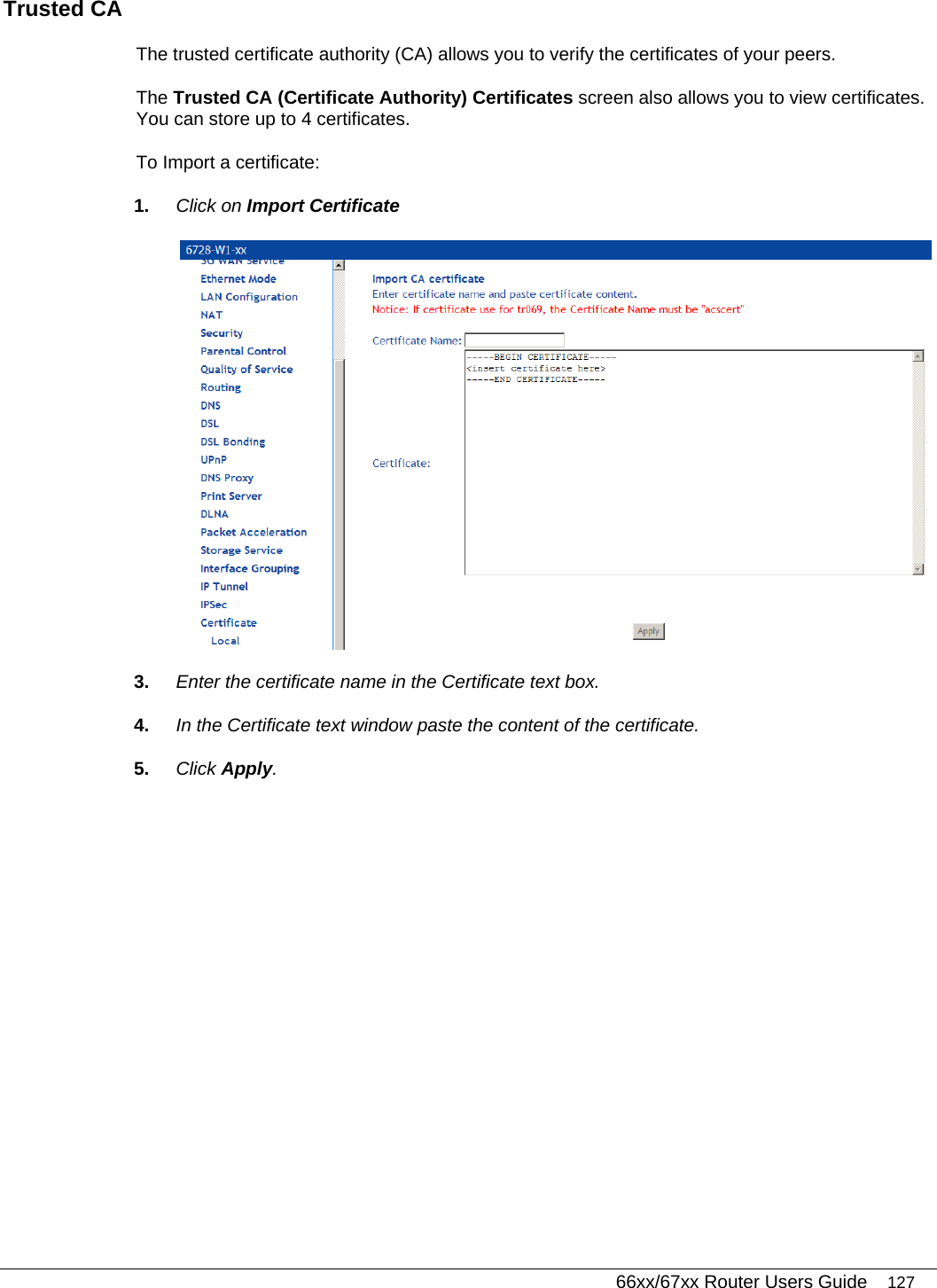   66xx/67xx Router Users Guide 127 Trusted CA The trusted certificate authority (CA) allows you to verify the certificates of your peers.  The Trusted CA (Certificate Authority) Certificates screen also allows you to view certificates. You can store up to 4 certificates.  To Import a certificate: 1.  Click on Import Certificate   3.  Enter the certificate name in the Certificate text box. 4.  In the Certificate text window paste the content of the certificate. 5.  Click Apply. 