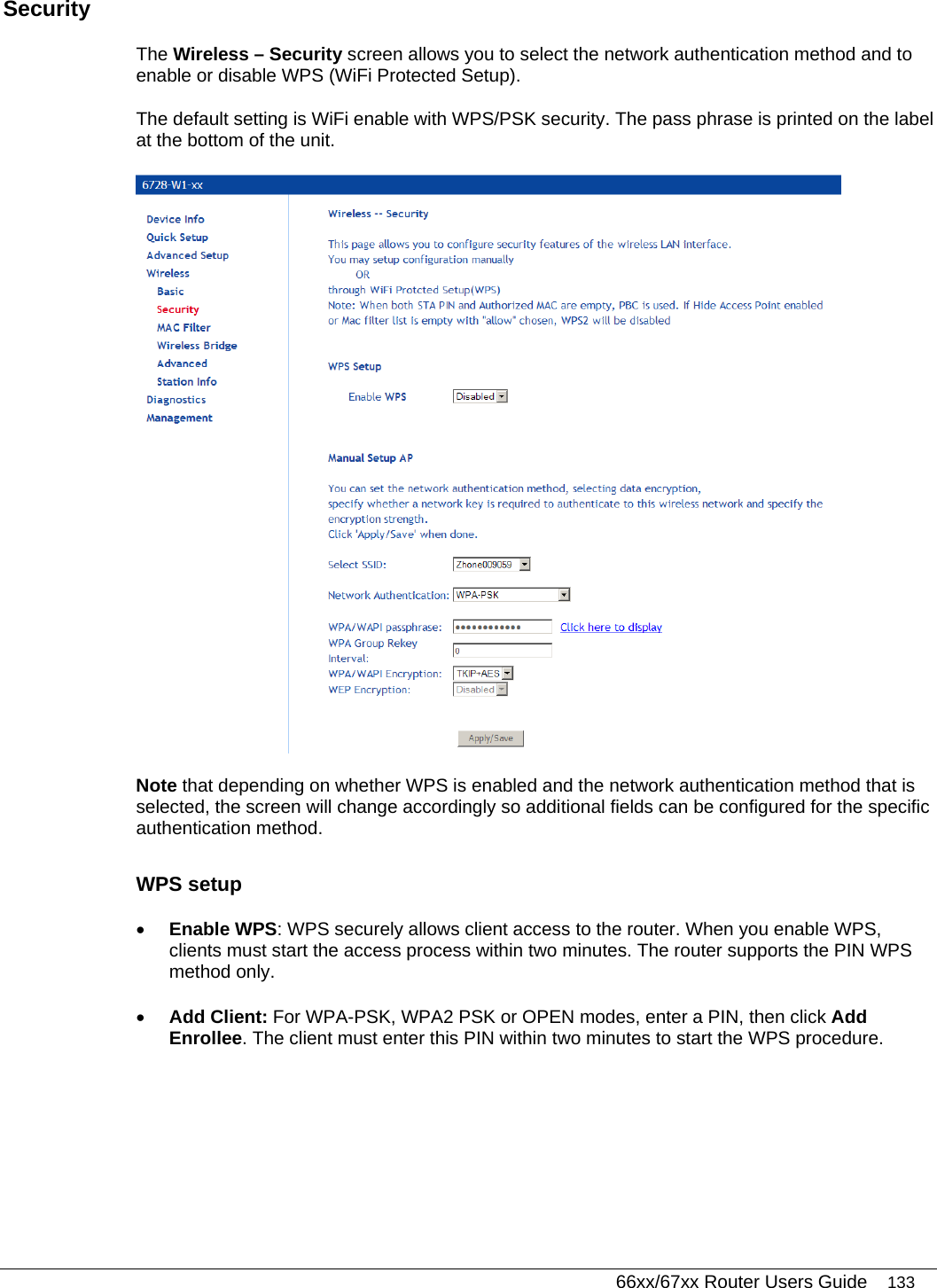   66xx/67xx Router Users Guide 133 Security The Wireless – Security screen allows you to select the network authentication method and to enable or disable WPS (WiFi Protected Setup).  The default setting is WiFi enable with WPS/PSK security. The pass phrase is printed on the label at the bottom of the unit.  Note that depending on whether WPS is enabled and the network authentication method that is selected, the screen will change accordingly so additional fields can be configured for the specific authentication method. WPS setup • Enable WPS: WPS securely allows client access to the router. When you enable WPS, clients must start the access process within two minutes. The router supports the PIN WPS method only.  • Add Client: For WPA-PSK, WPA2 PSK or OPEN modes, enter a PIN, then click Add Enrollee. The client must enter this PIN within two minutes to start the WPS procedure. 