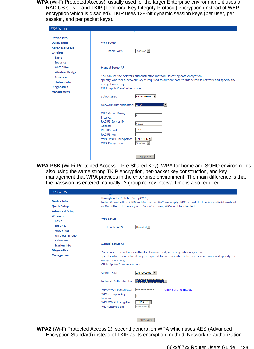   66xx/67xx Router Users Guide 136 WPA (Wi-Fi Protected Access): usually used for the larger Enterprise environment, it uses a RADIUS server and TKIP (Temporal Key Integrity Protocol) encryption (instead of WEP encryption which is disabled). TKIP uses 128-bit dynamic session keys (per user, per session, and per packet keys).  WPA-PSK (Wi-Fi Protected Access – Pre-Shared Key): WPA for home and SOHO environments also using the same strong TKIP encryption, per-packet key construction, and key management that WPA provides in the enterprise environment. The main difference is that the password is entered manually. A group re-key interval time is also required.  WPA2 (Wi-Fi Protected Access 2): second generation WPA which uses AES (Advanced Encryption Standard) instead of TKIP as its encryption method. Network re-authorization 