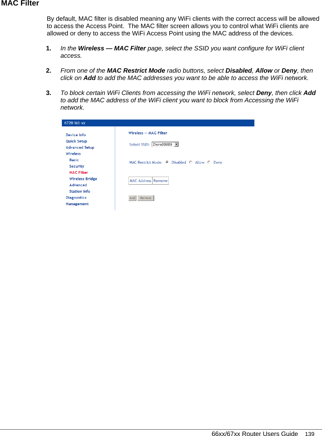   66xx/67xx Router Users Guide 139 MAC Filter By default, MAC filter is disabled meaning any WiFi clients with the correct access will be allowed to access the Access Point.  The MAC filter screen allows you to control what WiFi clients are allowed or deny to access the WiFi Access Point using the MAC address of the devices. 1.  In the Wireless — MAC Filter page, select the SSID you want configure for WiFi client access.  2.  From one of the MAC Restrict Mode radio buttons, select Disabled, Allow or Deny, then click on Add to add the MAC addresses you want to be able to access the WiFi network.  3.  To block certain WiFi Clients from accessing the WiFi network, select Deny, then click Add to add the MAC address of the WiFi client you want to block from Accessing the WiFi network.   