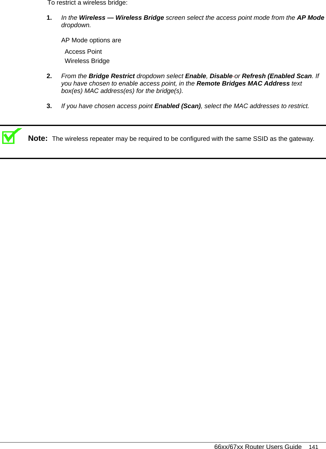   66xx/67xx Router Users Guide 141 To restrict a wireless bridge: 1.  In the Wireless — Wireless Bridge screen select the access point mode from the AP Mode dropdown. AP Mode options are Access Point Wireless Bridge 2.  From the Bridge Restrict dropdown select Enable, Disable or Refresh (Enabled Scan. If you have chosen to enable access point, in the Remote Bridges MAC Address text box(es) MAC address(es) for the bridge(s). 3.  If you have chosen access point Enabled (Scan), select the MAC addresses to restrict.   Note:  The wireless repeater may be required to be configured with the same SSID as the gateway.   