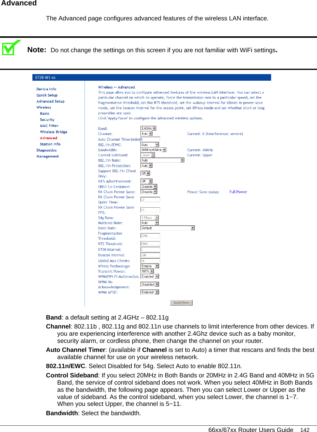   66xx/67xx Router Users Guide 142 Advanced  The Advanced page configures advanced features of the wireless LAN interface.   Note:  Do not change the settings on this screen if you are not familiar with WiFi settings.   Band: a default setting at 2.4GHz – 802.11g Channel: 802.11b , 802.11g and 802.11n use channels to limit interference from other devices. If you are experiencing interference with another 2.4Ghz device such as a baby monitor, security alarm, or cordless phone, then change the channel on your router. Auto Channel Timer: (available if Channel is set to Auto) a timer that rescans and finds the best available channel for use on your wireless network. 802.11n/EWC. Select Disabled for 54g. Select Auto to enable 802.11n.   Control Sideband: If you select 20MHz in Both Bands or 20MHz in 2.4G Band and 40MHz in 5G Band, the service of control sideband does not work. When you select 40MHz in Both Bands as the bandwidth, the following page appears. Then you can select Lower or Upper as the value of sideband. As the control sideband, when you select Lower, the channel is 1~7. When you select Upper, the channel is 5~11. Bandwidth: Select the bandwidth. 