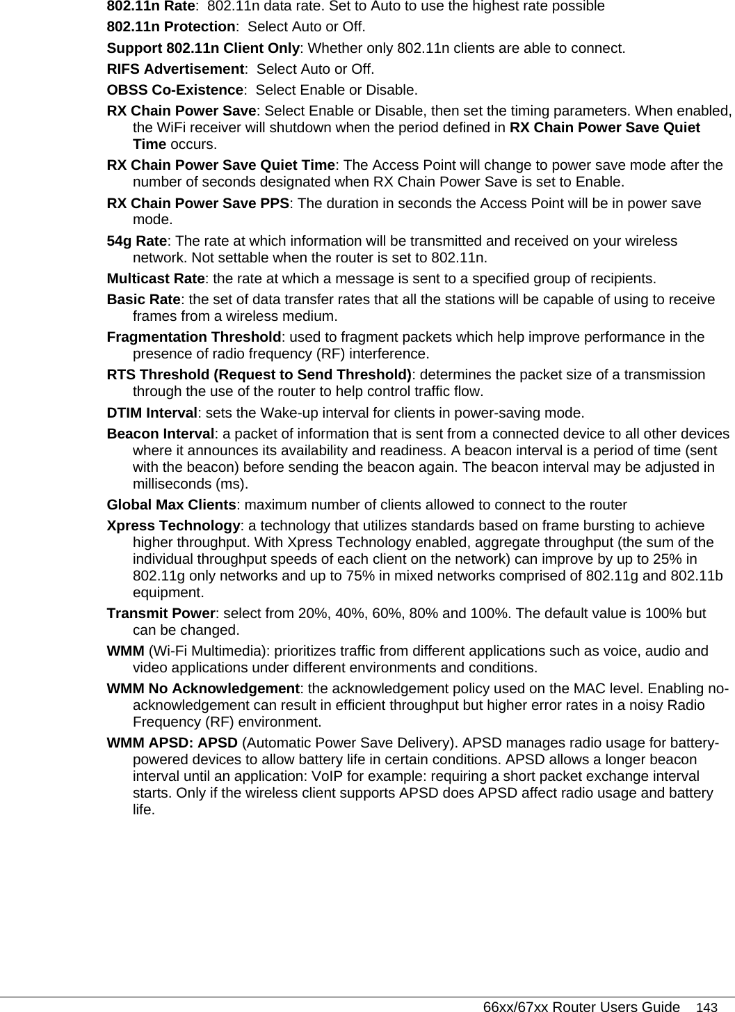   66xx/67xx Router Users Guide 143 802.11n Rate:  802.11n data rate. Set to Auto to use the highest rate possible  802.11n Protection:  Select Auto or Off.  Support 802.11n Client Only: Whether only 802.11n clients are able to connect.  RIFS Advertisement:  Select Auto or Off. OBSS Co-Existence:  Select Enable or Disable. RX Chain Power Save: Select Enable or Disable, then set the timing parameters. When enabled, the WiFi receiver will shutdown when the period defined in RX Chain Power Save Quiet Time occurs. RX Chain Power Save Quiet Time: The Access Point will change to power save mode after the number of seconds designated when RX Chain Power Save is set to Enable. RX Chain Power Save PPS: The duration in seconds the Access Point will be in power save mode. 54g Rate: The rate at which information will be transmitted and received on your wireless network. Not settable when the router is set to 802.11n. Multicast Rate: the rate at which a message is sent to a specified group of recipients. Basic Rate: the set of data transfer rates that all the stations will be capable of using to receive frames from a wireless medium. Fragmentation Threshold: used to fragment packets which help improve performance in the presence of radio frequency (RF) interference. RTS Threshold (Request to Send Threshold): determines the packet size of a transmission through the use of the router to help control traffic flow.  DTIM Interval: sets the Wake-up interval for clients in power-saving mode. Beacon Interval: a packet of information that is sent from a connected device to all other devices where it announces its availability and readiness. A beacon interval is a period of time (sent with the beacon) before sending the beacon again. The beacon interval may be adjusted in milliseconds (ms). Global Max Clients: maximum number of clients allowed to connect to the router  Xpress Technology: a technology that utilizes standards based on frame bursting to achieve higher throughput. With Xpress Technology enabled, aggregate throughput (the sum of the individual throughput speeds of each client on the network) can improve by up to 25% in 802.11g only networks and up to 75% in mixed networks comprised of 802.11g and 802.11b equipment. Transmit Power: select from 20%, 40%, 60%, 80% and 100%. The default value is 100% but can be changed. WMM (Wi-Fi Multimedia): prioritizes traffic from different applications such as voice, audio and video applications under different environments and conditions. WMM No Acknowledgement: the acknowledgement policy used on the MAC level. Enabling no-acknowledgement can result in efficient throughput but higher error rates in a noisy Radio Frequency (RF) environment. WMM APSD: APSD (Automatic Power Save Delivery). APSD manages radio usage for battery-powered devices to allow battery life in certain conditions. APSD allows a longer beacon interval until an application: VoIP for example: requiring a short packet exchange interval starts. Only if the wireless client supports APSD does APSD affect radio usage and battery life. 