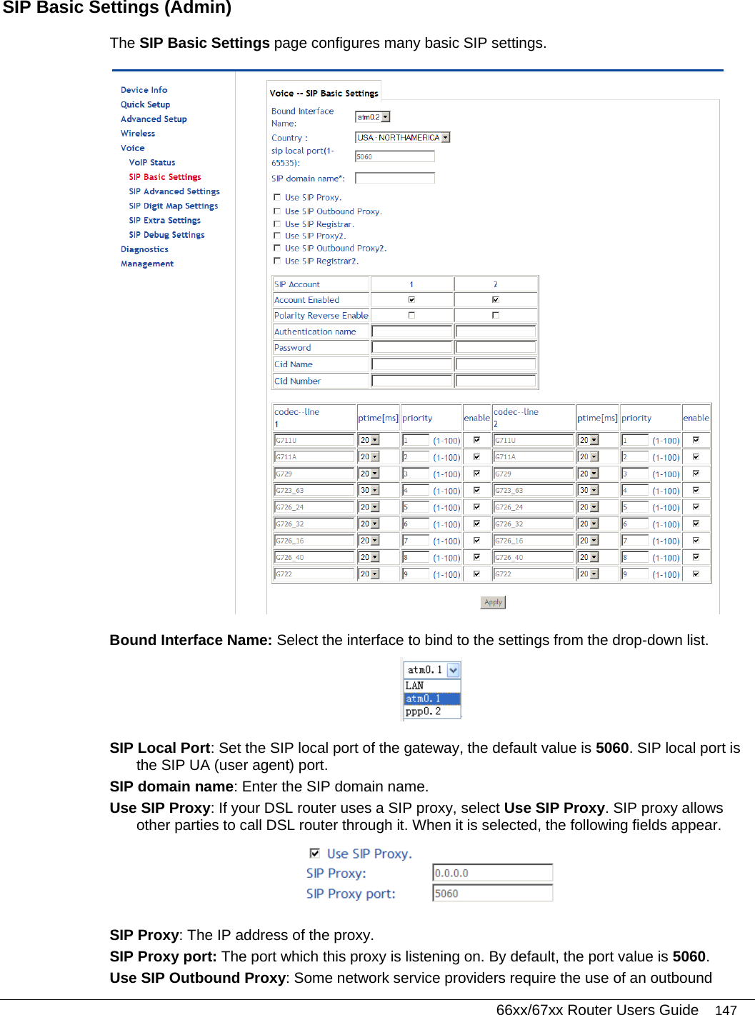   66xx/67xx Router Users Guide 147 SIP Basic Settings (Admin) The SIP Basic Settings page configures many basic SIP settings.  Bound Interface Name: Select the interface to bind to the settings from the drop-down list.  SIP Local Port: Set the SIP local port of the gateway, the default value is 5060. SIP local port is the SIP UA (user agent) port. SIP domain name: Enter the SIP domain name. Use SIP Proxy: If your DSL router uses a SIP proxy, select Use SIP Proxy. SIP proxy allows other parties to call DSL router through it. When it is selected, the following fields appear.  SIP Proxy: The IP address of the proxy. SIP Proxy port: The port which this proxy is listening on. By default, the port value is 5060. Use SIP Outbound Proxy: Some network service providers require the use of an outbound 