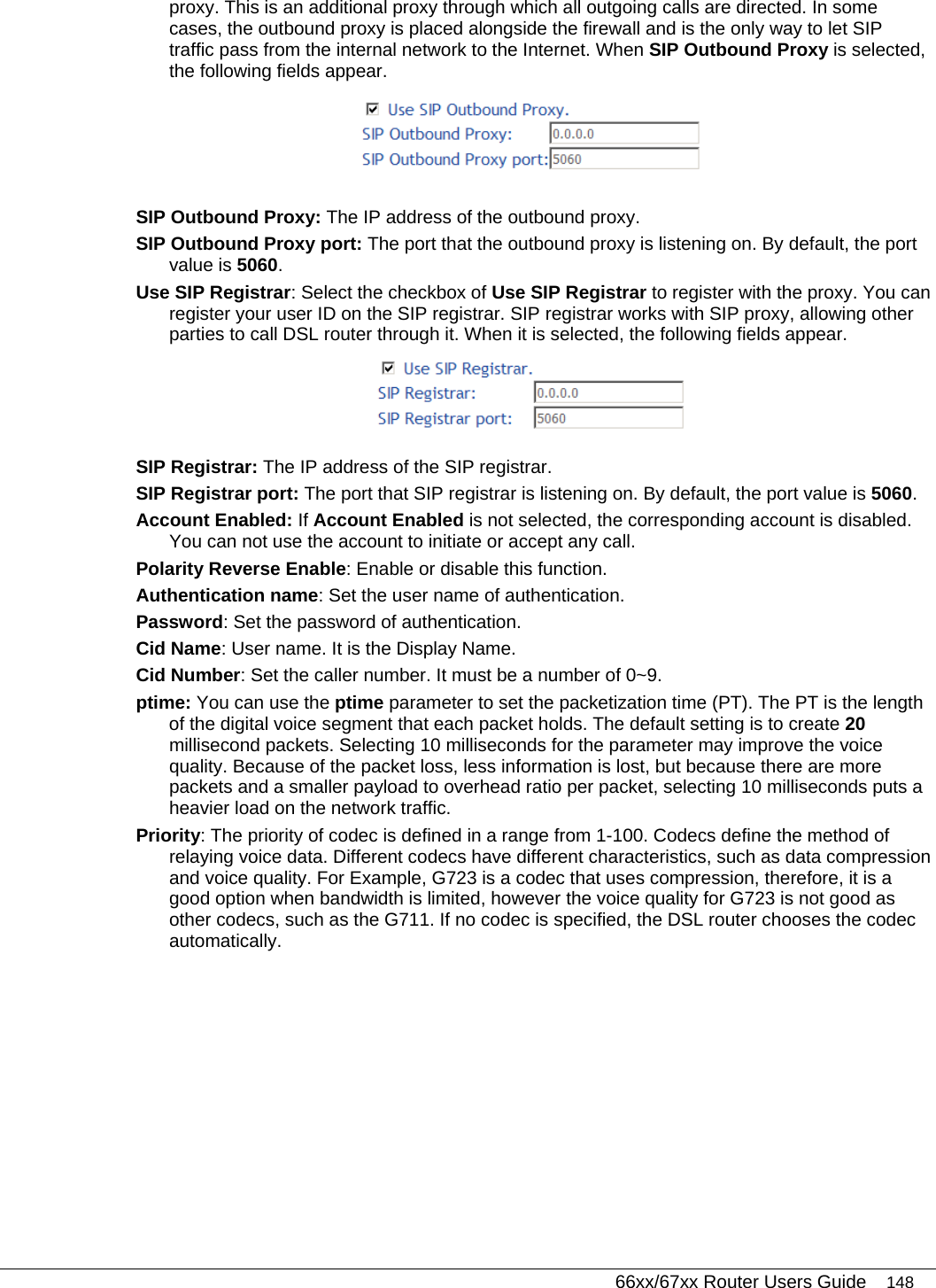   66xx/67xx Router Users Guide 148 proxy. This is an additional proxy through which all outgoing calls are directed. In some cases, the outbound proxy is placed alongside the firewall and is the only way to let SIP traffic pass from the internal network to the Internet. When SIP Outbound Proxy is selected, the following fields appear.  SIP Outbound Proxy: The IP address of the outbound proxy. SIP Outbound Proxy port: The port that the outbound proxy is listening on. By default, the port value is 5060. Use SIP Registrar: Select the checkbox of Use SIP Registrar to register with the proxy. You can register your user ID on the SIP registrar. SIP registrar works with SIP proxy, allowing other parties to call DSL router through it. When it is selected, the following fields appear.  SIP Registrar: The IP address of the SIP registrar. SIP Registrar port: The port that SIP registrar is listening on. By default, the port value is 5060. Account Enabled: If Account Enabled is not selected, the corresponding account is disabled. You can not use the account to initiate or accept any call. Polarity Reverse Enable: Enable or disable this function. Authentication name: Set the user name of authentication. Password: Set the password of authentication. Cid Name: User name. It is the Display Name. Cid Number: Set the caller number. It must be a number of 0~9. ptime: You can use the ptime parameter to set the packetization time (PT). The PT is the length of the digital voice segment that each packet holds. The default setting is to create 20 millisecond packets. Selecting 10 milliseconds for the parameter may improve the voice quality. Because of the packet loss, less information is lost, but because there are more packets and a smaller payload to overhead ratio per packet, selecting 10 milliseconds puts a heavier load on the network traffic. Priority: The priority of codec is defined in a range from 1-100. Codecs define the method of relaying voice data. Different codecs have different characteristics, such as data compression and voice quality. For Example, G723 is a codec that uses compression, therefore, it is a good option when bandwidth is limited, however the voice quality for G723 is not good as other codecs, such as the G711. If no codec is specified, the DSL router chooses the codec automatically. 