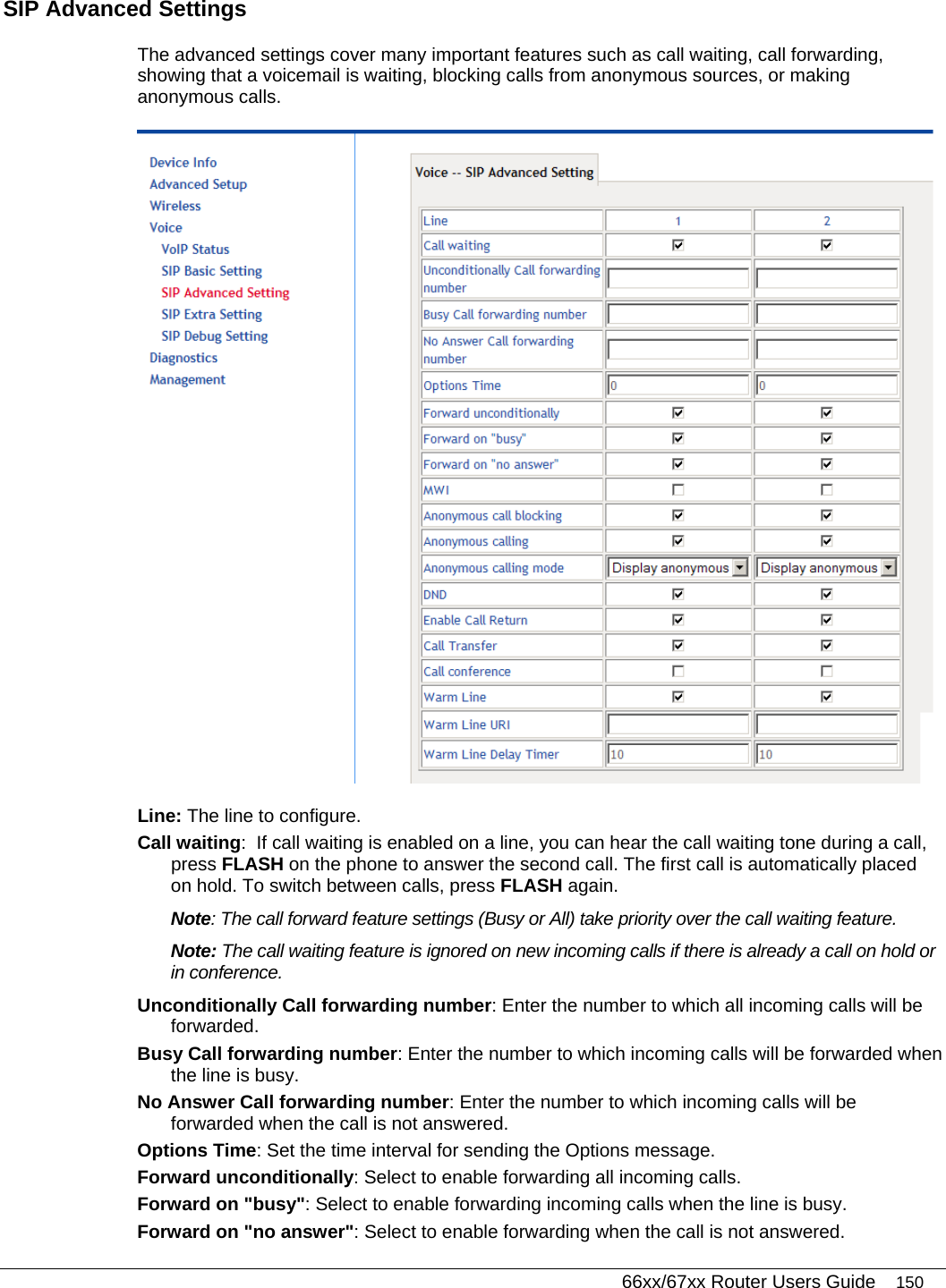   66xx/67xx Router Users Guide 150 SIP Advanced Settings The advanced settings cover many important features such as call waiting, call forwarding, showing that a voicemail is waiting, blocking calls from anonymous sources, or making anonymous calls.  Line: The line to configure. Call waiting:  If call waiting is enabled on a line, you can hear the call waiting tone during a call, press FLASH on the phone to answer the second call. The first call is automatically placed on hold. To switch between calls, press FLASH again. Note: The call forward feature settings (Busy or All) take priority over the call waiting feature. Note: The call waiting feature is ignored on new incoming calls if there is already a call on hold or in conference. Unconditionally Call forwarding number: Enter the number to which all incoming calls will be forwarded.  Busy Call forwarding number: Enter the number to which incoming calls will be forwarded when the line is busy.  No Answer Call forwarding number: Enter the number to which incoming calls will be forwarded when the call is not answered. Options Time: Set the time interval for sending the Options message. Forward unconditionally: Select to enable forwarding all incoming calls. Forward on &quot;busy&quot;: Select to enable forwarding incoming calls when the line is busy. Forward on &quot;no answer&quot;: Select to enable forwarding when the call is not answered. 