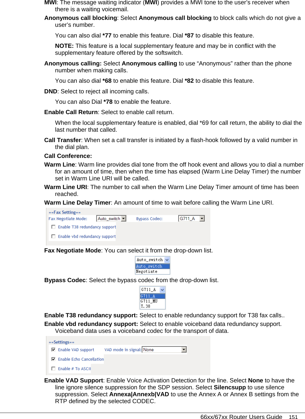   66xx/67xx Router Users Guide 151 MWI: The message waiting indicator (MWI) provides a MWI tone to the user’s receiver when there is a waiting voicemail. Anonymous call blocking: Select Anonymous call blocking to block calls which do not give a user’s number.  You can also dial *77 to enable this feature. Dial *87 to disable this feature. NOTE: This feature is a local supplementary feature and may be in conflict with the supplementary feature offered by the softswitch. Anonymous calling: Select Anonymous calling to use “Anonymous” rather than the phone number when making calls.  You can also dial *68 to enable this feature. Dial *82 to disable this feature. DND: Select to reject all incoming calls. You can also Dial *78 to enable the feature.  Enable Call Return: Select to enable call return. When the local supplementary feature is enabled, dial *69 for call return, the ability to dial the last number that called.  Call Transfer: When set a call transfer is initiated by a flash-hook followed by a valid number in the dial plan. Call Conference:  Warm Line: Warm line provides dial tone from the off hook event and allows you to dial a number for an amount of time, then when the time has elapsed (Warm Line Delay Timer) the number set in Warm Line URI will be called. Warm Line URI: The number to call when the Warm Line Delay Timer amount of time has been reached. Warm Line Delay Timer: An amount of time to wait before calling the Warm Line URI.  Fax Negotiate Mode: You can select it from the drop-down list.   Bypass Codec: Select the bypass codec from the drop-down list.  Enable T38 redundancy support: Select to enable redundancy support for T38 fax calls.. Enable vbd redundancy support: Select to enable voiceband data redundancy support. Voiceband data uses a voiceband codec for the transport of data.  Enable VAD Support: Enable Voice Activation Detection for the line. Select None to have the line ignore silence suppression for the SDP session. Select Silencsupp to use silence suppression. Select Annexa|Annexb|VAD to use the Annex A or Annex B settings from the RTP defined by the selected CODEC. 