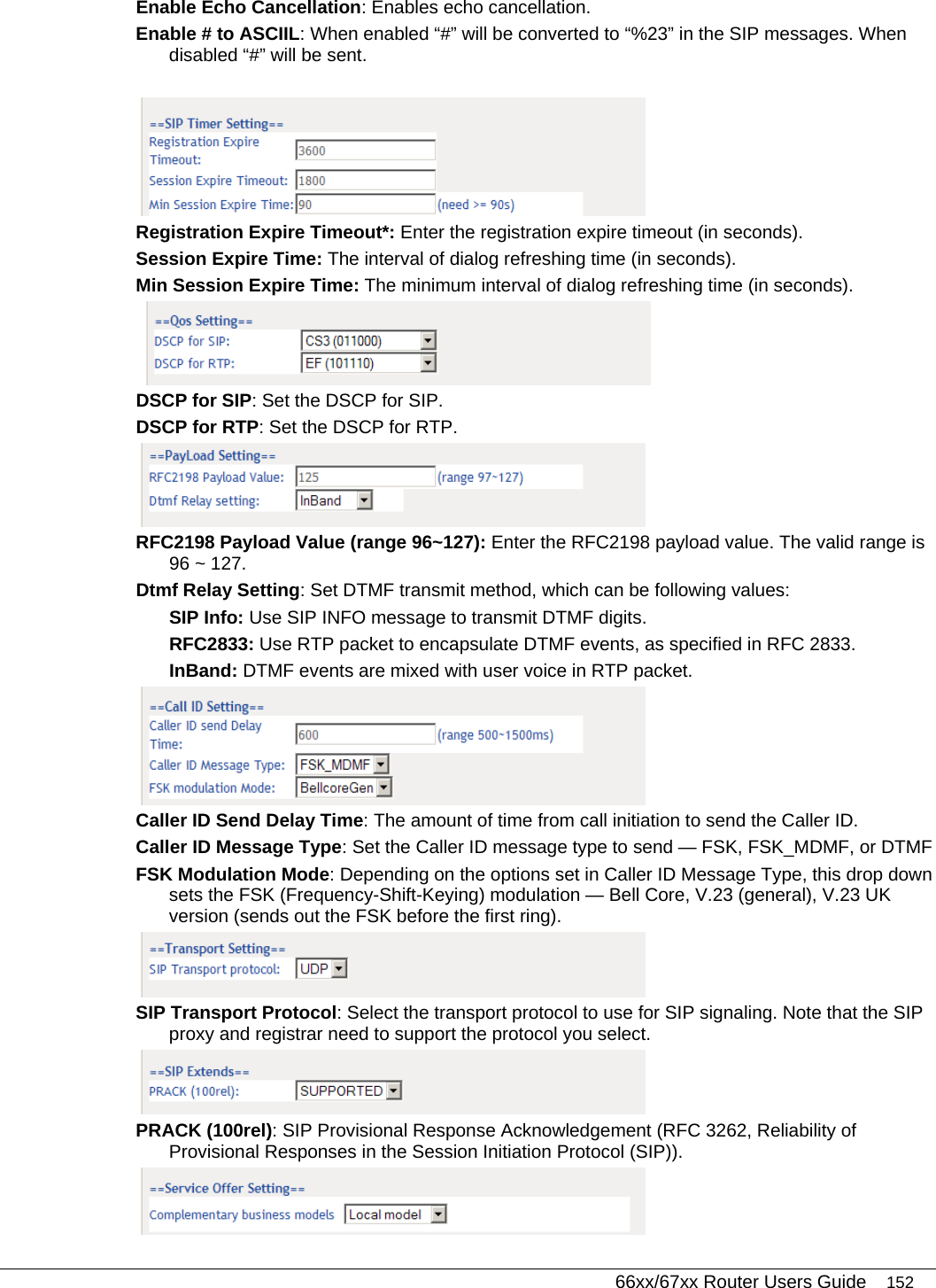   66xx/67xx Router Users Guide 152 Enable Echo Cancellation: Enables echo cancellation. Enable # to ASCIIL: When enabled “#” will be converted to “%23” in the SIP messages. When disabled “#” will be sent.   Registration Expire Timeout*: Enter the registration expire timeout (in seconds). Session Expire Time: The interval of dialog refreshing time (in seconds). Min Session Expire Time: The minimum interval of dialog refreshing time (in seconds).   DSCP for SIP: Set the DSCP for SIP.  DSCP for RTP: Set the DSCP for RTP.   RFC2198 Payload Value (range 96~127): Enter the RFC2198 payload value. The valid range is 96 ~ 127. Dtmf Relay Setting: Set DTMF transmit method, which can be following values: SIP Info: Use SIP INFO message to transmit DTMF digits. RFC2833: Use RTP packet to encapsulate DTMF events, as specified in RFC 2833. InBand: DTMF events are mixed with user voice in RTP packet.  Caller ID Send Delay Time: The amount of time from call initiation to send the Caller ID. Caller ID Message Type: Set the Caller ID message type to send — FSK, FSK_MDMF, or DTMF FSK Modulation Mode: Depending on the options set in Caller ID Message Type, this drop down sets the FSK (Frequency-Shift-Keying) modulation — Bell Core, V.23 (general), V.23 UK version (sends out the FSK before the first ring).  SIP Transport Protocol: Select the transport protocol to use for SIP signaling. Note that the SIP proxy and registrar need to support the protocol you select.  PRACK (100rel): SIP Provisional Response Acknowledgement (RFC 3262, Reliability of Provisional Responses in the Session Initiation Protocol (SIP)).  