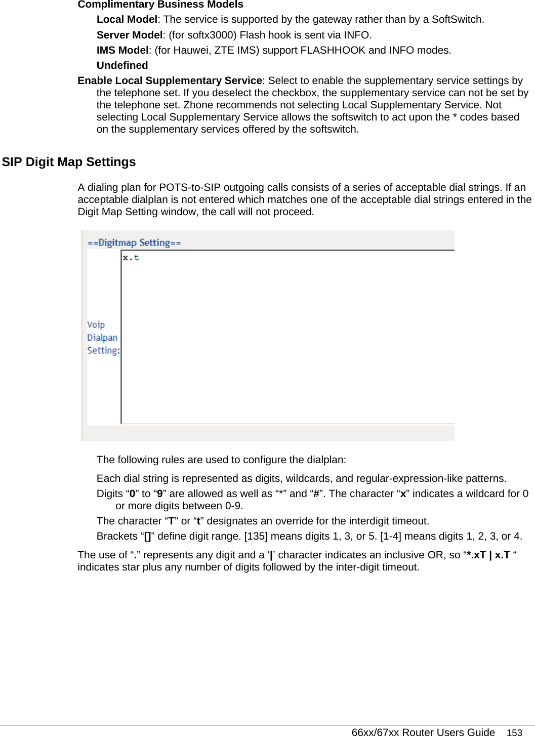   66xx/67xx Router Users Guide 153 Complimentary Business Models  Local Model: The service is supported by the gateway rather than by a SoftSwitch.  Server Model: (for softx3000) Flash hook is sent via INFO.  IMS Model: (for Hauwei, ZTE IMS) support FLASHHOOK and INFO modes.  Undefined Enable Local Supplementary Service: Select to enable the supplementary service settings by the telephone set. If you deselect the checkbox, the supplementary service can not be set by the telephone set. Zhone recommends not selecting Local Supplementary Service. Not selecting Local Supplementary Service allows the softswitch to act upon the * codes based on the supplementary services offered by the softswitch. SIP Digit Map Settings A dialing plan for POTS-to-SIP outgoing calls consists of a series of acceptable dial strings. If an acceptable dialplan is not entered which matches one of the acceptable dial strings entered in the Digit Map Setting window, the call will not proceed.  The following rules are used to configure the dialplan: Each dial string is represented as digits, wildcards, and regular-expression-like patterns.  Digits “0” to “9” are allowed as well as “*” and “#”. The character “x” indicates a wildcard for 0 or more digits between 0-9. The character “T” or “t” designates an override for the interdigit timeout. Brackets “[]” define digit range. [135] means digits 1, 3, or 5. [1-4] means digits 1, 2, 3, or 4. The use of “.” represents any digit and a ‘|’ character indicates an inclusive OR, so “*.xT | x.T “ indicates star plus any number of digits followed by the inter-digit timeout. 