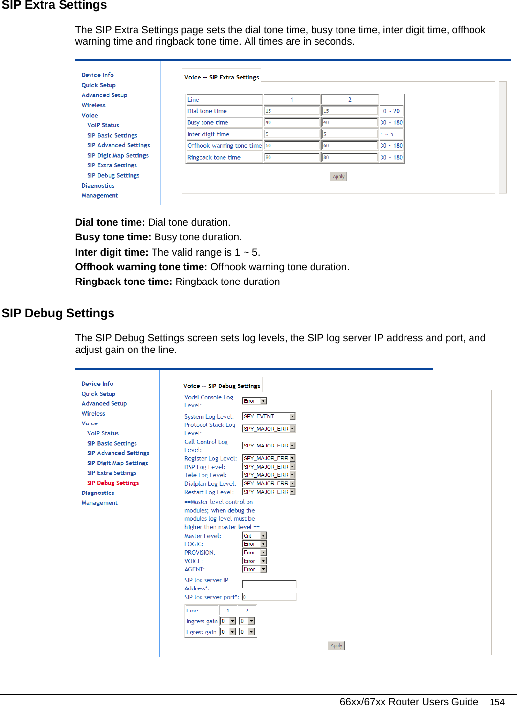   66xx/67xx Router Users Guide 154 SIP Extra Settings  The SIP Extra Settings page sets the dial tone time, busy tone time, inter digit time, offhook warning time and ringback tone time. All times are in seconds.  Dial tone time: Dial tone duration. Busy tone time: Busy tone duration. Inter digit time: The valid range is 1 ~ 5. Offhook warning tone time: Offhook warning tone duration. Ringback tone time: Ringback tone duration SIP Debug Settings  The SIP Debug Settings screen sets log levels, the SIP log server IP address and port, and adjust gain on the line.  