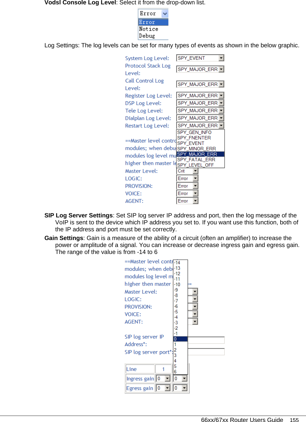   66xx/67xx Router Users Guide 155 Vodsl Console Log Level: Select it from the drop-down list.  Log Settings: The log levels can be set for many types of events as shown in the below graphic.  SIP Log Server Settings: Set SIP log server IP address and port, then the log message of the VoIP is sent to the device which IP address you set to. If you want use this function, both of the IP address and port must be set correctly. Gain Settings: Gain is a measure of the ability of a circuit (often an amplifier) to increase the power or amplitude of a signal. You can increase or decrease ingress gain and egress gain. The range of the value is from -14 to 6  