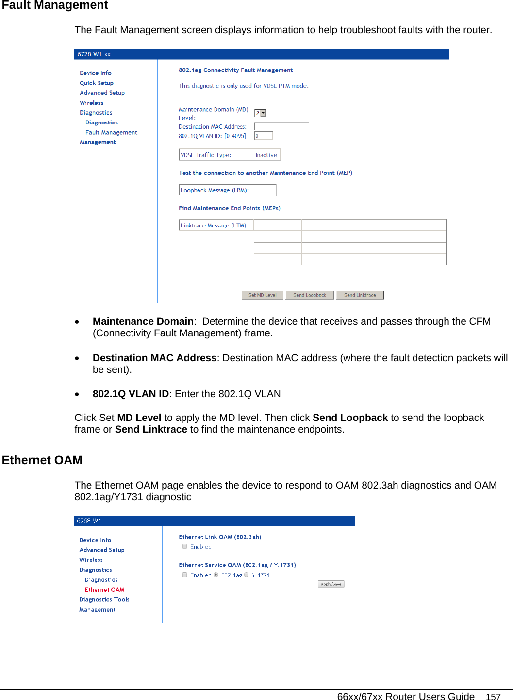   66xx/67xx Router Users Guide 157 Fault Management  The Fault Management screen displays information to help troubleshoot faults with the router.  • Maintenance Domain:  Determine the device that receives and passes through the CFM (Connectivity Fault Management) frame.  • Destination MAC Address: Destination MAC address (where the fault detection packets will be sent).  • 802.1Q VLAN ID: Enter the 802.1Q VLAN Click Set MD Level to apply the MD level. Then click Send Loopback to send the loopback frame or Send Linktrace to find the maintenance endpoints.  Ethernet OAM The Ethernet OAM page enables the device to respond to OAM 802.3ah diagnostics and OAM 802.1ag/Y1731 diagnostic  