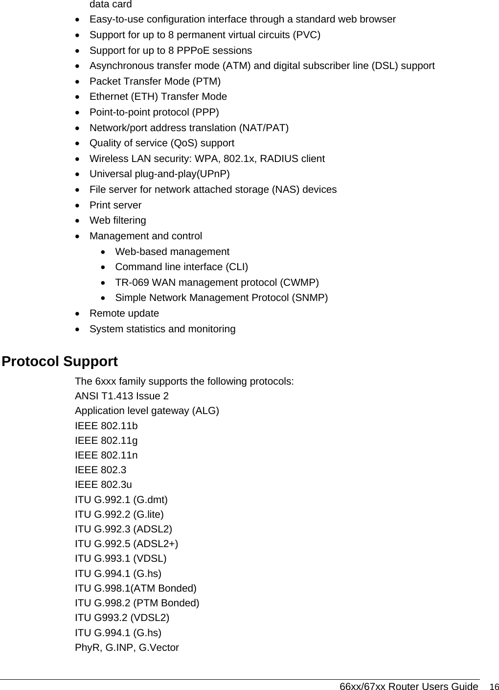  66xx/67xx Router Users Guide 16 data card •  Easy-to-use configuration interface through a standard web browser •  Support for up to 8 permanent virtual circuits (PVC)  •  Support for up to 8 PPPoE sessions •  Asynchronous transfer mode (ATM) and digital subscriber line (DSL) support •  Packet Transfer Mode (PTM)  •  Ethernet (ETH) Transfer Mode •  Point-to-point protocol (PPP)  •  Network/port address translation (NAT/PAT)  •  Quality of service (QoS) support •  Wireless LAN security: WPA, 802.1x, RADIUS client •  Universal plug-and-play(UPnP)  •  File server for network attached storage (NAS) devices • Print server • Web filtering •  Management and control • Web-based management •  Command line interface (CLI)  •  TR-069 WAN management protocol (CWMP) •  Simple Network Management Protocol (SNMP)  • Remote update •  System statistics and monitoring Protocol Support The 6xxx family supports the following protocols: ANSI T1.413 Issue 2 Application level gateway (ALG) IEEE 802.11b IEEE 802.11g IEEE 802.11n IEEE 802.3 IEEE 802.3u ITU G.992.1 (G.dmt) ITU G.992.2 (G.lite) ITU G.992.3 (ADSL2) ITU G.992.5 (ADSL2+) ITU G.993.1 (VDSL) ITU G.994.1 (G.hs) ITU G.998.1(ATM Bonded) ITU G.998.2 (PTM Bonded) ITU G993.2 (VDSL2)  ITU G.994.1 (G.hs) PhyR, G.INP, G.Vector 