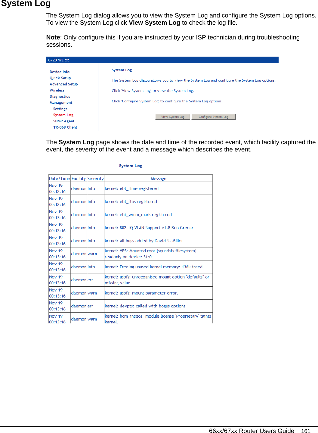   66xx/67xx Router Users Guide 161 System Log The System Log dialog allows you to view the System Log and configure the System Log options. To view the System Log click View System Log to check the log file.  Note: Only configure this if you are instructed by your ISP technician during troubleshooting sessions.  The System Log page shows the date and time of the recorded event, which facility captured the event, the severity of the event and a message which describes the event.  