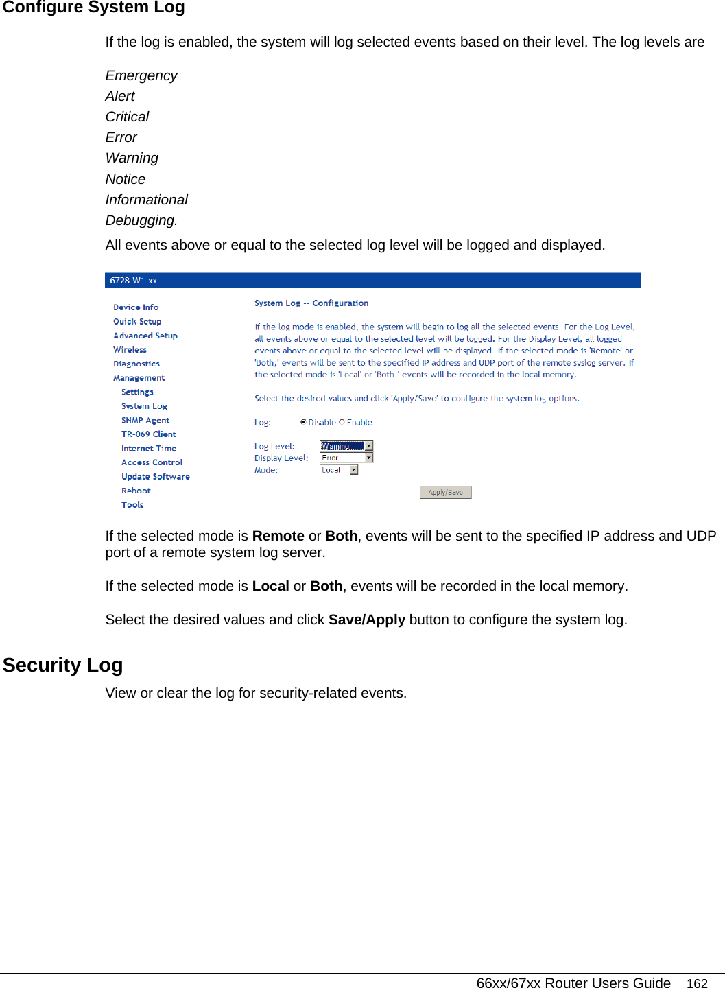   66xx/67xx Router Users Guide 162 Configure System Log If the log is enabled, the system will log selected events based on their level. The log levels are  Emergency Alert Critical Error Warning Notice Informational Debugging.  All events above or equal to the selected log level will be logged and displayed.  If the selected mode is Remote or Both, events will be sent to the specified IP address and UDP port of a remote system log server.  If the selected mode is Local or Both, events will be recorded in the local memory.  Select the desired values and click Save/Apply button to configure the system log.  Security Log  View or clear the log for security-related events. 