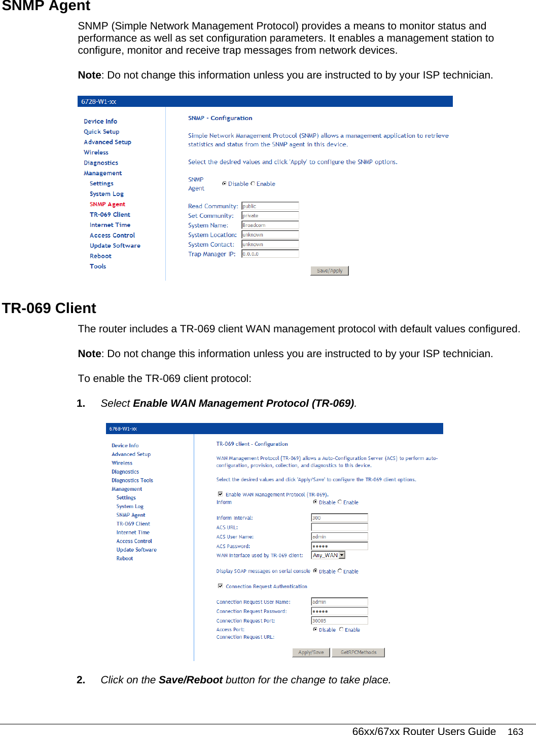   66xx/67xx Router Users Guide 163 SNMP Agent SNMP (Simple Network Management Protocol) provides a means to monitor status and performance as well as set configuration parameters. It enables a management station to configure, monitor and receive trap messages from network devices. Note: Do not change this information unless you are instructed to by your ISP technician.   TR-069 Client The router includes a TR-069 client WAN management protocol with default values configured. Note: Do not change this information unless you are instructed to by your ISP technician.  To enable the TR-069 client protocol: 1.  Select Enable WAN Management Protocol (TR-069).   2.  Click on the Save/Reboot button for the change to take place. 