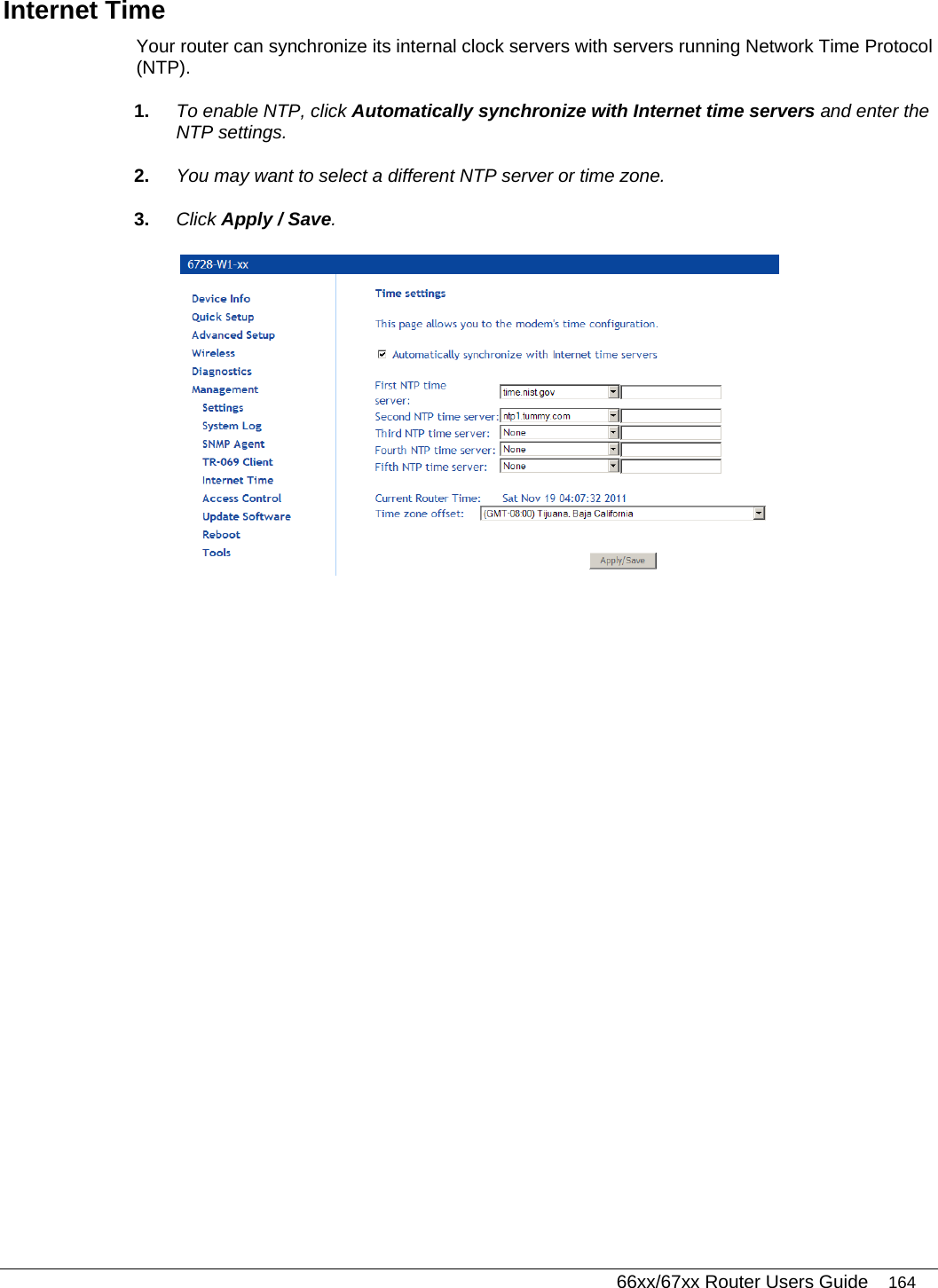   66xx/67xx Router Users Guide 164 Internet Time Your router can synchronize its internal clock servers with servers running Network Time Protocol (NTP).  1.  To enable NTP, click Automatically synchronize with Internet time servers and enter the NTP settings.  2.  You may want to select a different NTP server or time zone. 3.  Click Apply / Save.  