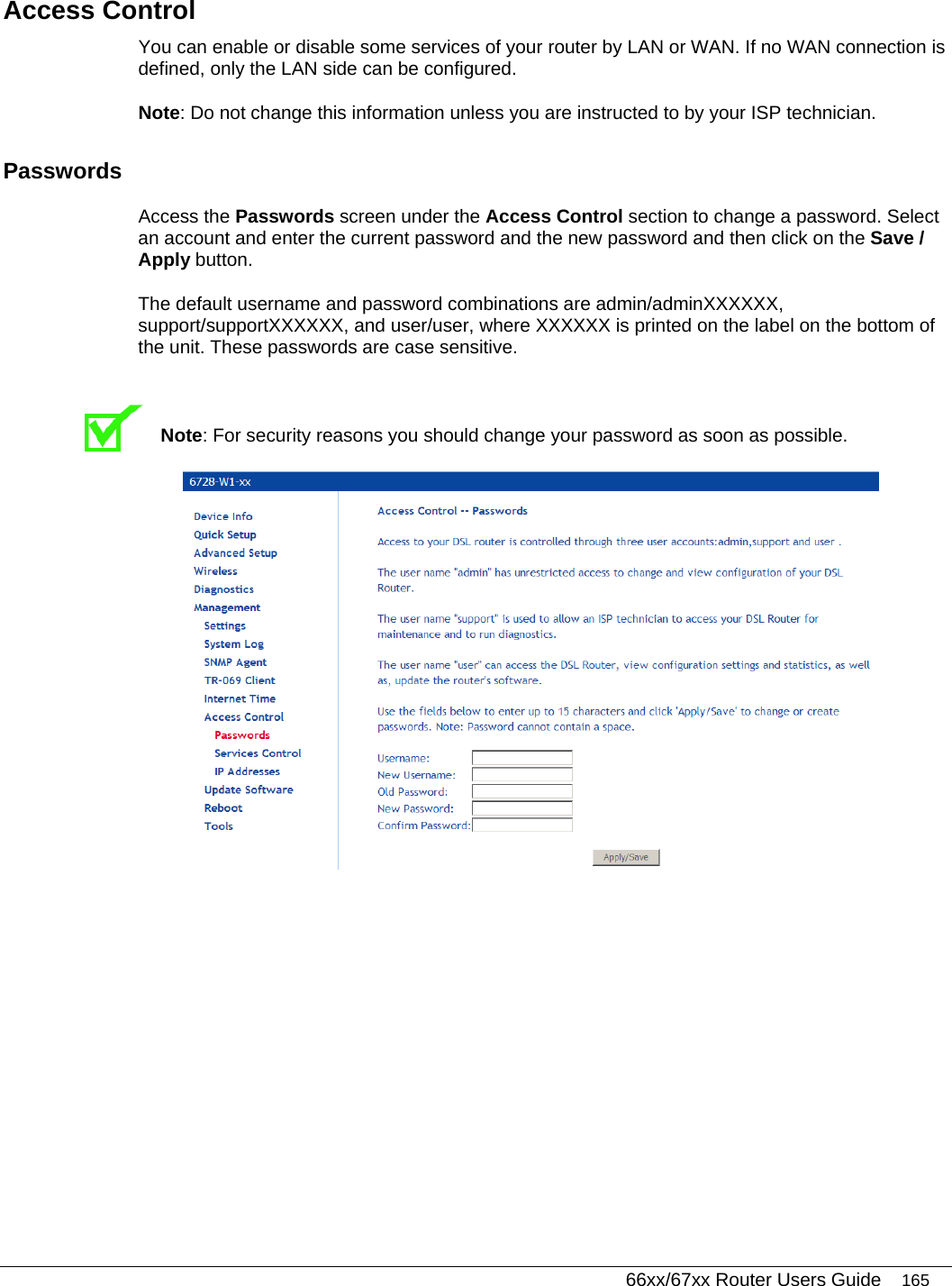   66xx/67xx Router Users Guide 165 Access Control You can enable or disable some services of your router by LAN or WAN. If no WAN connection is defined, only the LAN side can be configured.  Note: Do not change this information unless you are instructed to by your ISP technician.  Passwords Access the Passwords screen under the Access Control section to change a password. Select an account and enter the current password and the new password and then click on the Save / Apply button.  The default username and password combinations are admin/adminXXXXXX, support/supportXXXXXX, and user/user, where XXXXXX is printed on the label on the bottom of the unit. These passwords are case sensitive.   Note: For security reasons you should change your password as soon as possible.   