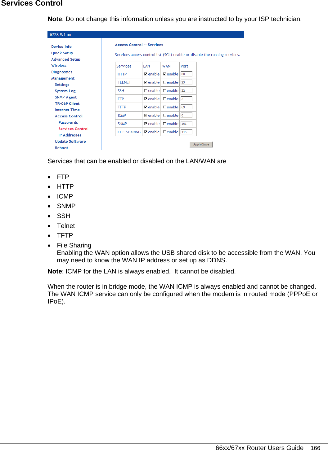   66xx/67xx Router Users Guide 166 Services Control Note: Do not change this information unless you are instructed to by your ISP technician.   Services that can be enabled or disabled on the LAN/WAN are  • FTP • HTTP • ICMP • SNMP • SSH • Telnet • TFTP • File Sharing Enabling the WAN option allows the USB shared disk to be accessible from the WAN. You may need to know the WAN IP address or set up as DDNS. Note: ICMP for the LAN is always enabled.  It cannot be disabled.  When the router is in bridge mode, the WAN ICMP is always enabled and cannot be changed.  The WAN ICMP service can only be configured when the modem is in routed mode (PPPoE or IPoE).  