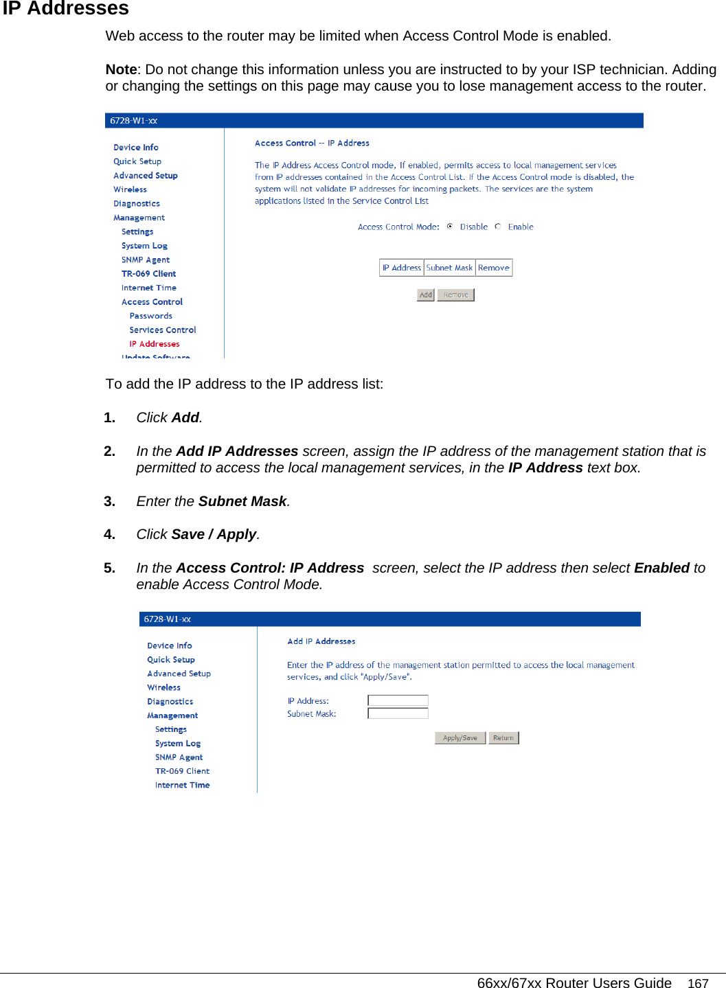   66xx/67xx Router Users Guide 167 IP Addresses Web access to the router may be limited when Access Control Mode is enabled.  Note: Do not change this information unless you are instructed to by your ISP technician. Adding or changing the settings on this page may cause you to lose management access to the router.  To add the IP address to the IP address list: 1.  Click Add. 2.  In the Add IP Addresses screen, assign the IP address of the management station that is permitted to access the local management services, in the IP Address text box. 3.  Enter the Subnet Mask. 4.  Click Save / Apply. 5.  In the Access Control: IP Address  screen, select the IP address then select Enabled to enable Access Control Mode.  