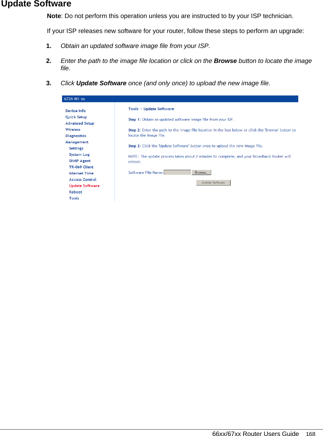   66xx/67xx Router Users Guide 168 Update Software Note: Do not perform this operation unless you are instructed to by your ISP technician.  If your ISP releases new software for your router, follow these steps to perform an upgrade:  1.  Obtain an updated software image file from your ISP. 2.  Enter the path to the image file location or click on the Browse button to locate the image file. 3.  Click Update Software once (and only once) to upload the new image file.   