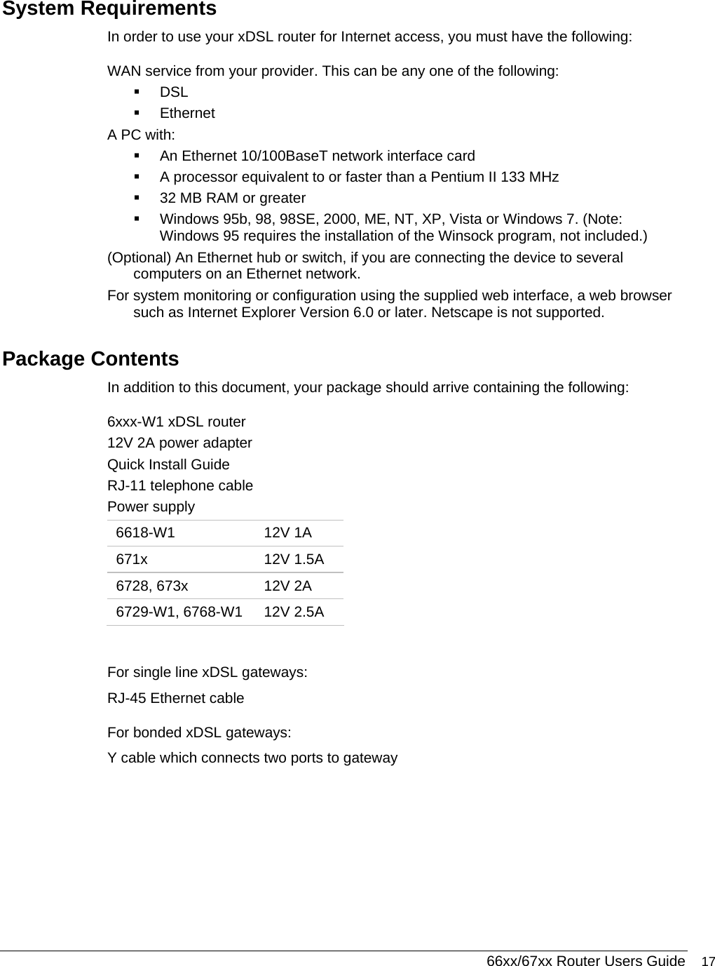  66xx/67xx Router Users Guide 17 System Requirements In order to use your xDSL router for Internet access, you must have the following: WAN service from your provider. This can be any one of the following:  DSL   Ethernet A PC with:   An Ethernet 10/100BaseT network interface card    A processor equivalent to or faster than a Pentium II 133 MHz   32 MB RAM or greater   Windows 95b, 98, 98SE, 2000, ME, NT, XP, Vista or Windows 7. (Note: Windows 95 requires the installation of the Winsock program, not included.) (Optional) An Ethernet hub or switch, if you are connecting the device to several computers on an Ethernet network.  For system monitoring or configuration using the supplied web interface, a web browser such as Internet Explorer Version 6.0 or later. Netscape is not supported. Package Contents In addition to this document, your package should arrive containing the following: 6xxx-W1 xDSL router  12V 2A power adapter Quick Install Guide  RJ-11 telephone cable Power supply 6618-W1 12V 1A 671x 12V 1.5A 6728, 673x  12V 2A 6729-W1, 6768-W1  12V 2.5A  For single line xDSL gateways: RJ-45 Ethernet cable For bonded xDSL gateways: Y cable which connects two ports to gateway 