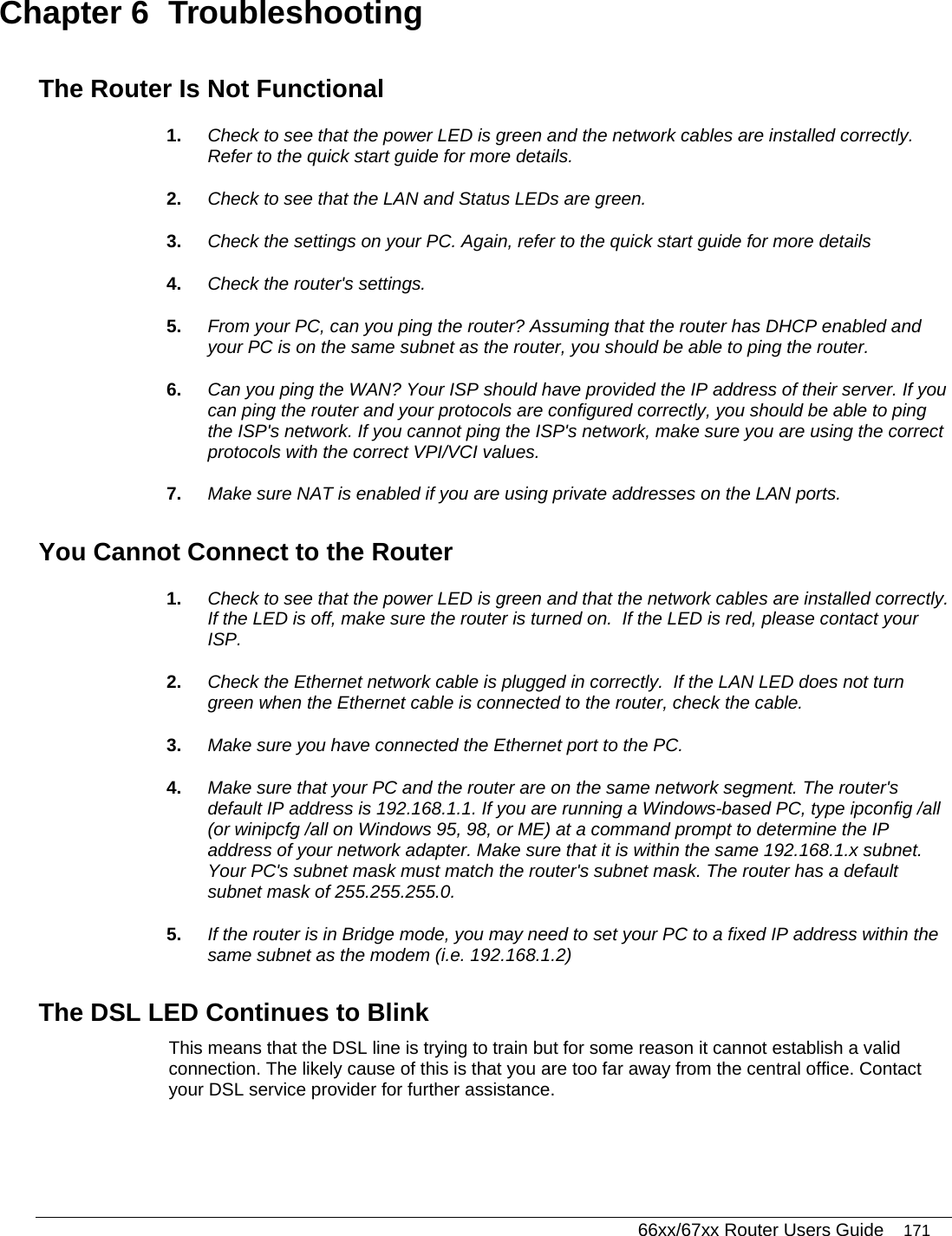   66xx/67xx Router Users Guide 171 Chapter 6  Troubleshooting The Router Is Not Functional 1.  Check to see that the power LED is green and the network cables are installed correctly. Refer to the quick start guide for more details. 2.  Check to see that the LAN and Status LEDs are green. 3.  Check the settings on your PC. Again, refer to the quick start guide for more details 4.  Check the router&apos;s settings. 5.  From your PC, can you ping the router? Assuming that the router has DHCP enabled and your PC is on the same subnet as the router, you should be able to ping the router. 6.  Can you ping the WAN? Your ISP should have provided the IP address of their server. If you can ping the router and your protocols are configured correctly, you should be able to ping the ISP&apos;s network. If you cannot ping the ISP&apos;s network, make sure you are using the correct protocols with the correct VPI/VCI values. 7.  Make sure NAT is enabled if you are using private addresses on the LAN ports. You Cannot Connect to the Router 1.  Check to see that the power LED is green and that the network cables are installed correctly. If the LED is off, make sure the router is turned on.  If the LED is red, please contact your ISP.  2.  Check the Ethernet network cable is plugged in correctly.  If the LAN LED does not turn green when the Ethernet cable is connected to the router, check the cable. 3.  Make sure you have connected the Ethernet port to the PC. 4.  Make sure that your PC and the router are on the same network segment. The router&apos;s default IP address is 192.168.1.1. If you are running a Windows-based PC, type ipconfig /all (or winipcfg /all on Windows 95, 98, or ME) at a command prompt to determine the IP address of your network adapter. Make sure that it is within the same 192.168.1.x subnet. Your PC&apos;s subnet mask must match the router&apos;s subnet mask. The router has a default subnet mask of 255.255.255.0. 5.  If the router is in Bridge mode, you may need to set your PC to a fixed IP address within the same subnet as the modem (i.e. 192.168.1.2)    The DSL LED Continues to Blink This means that the DSL line is trying to train but for some reason it cannot establish a valid connection. The likely cause of this is that you are too far away from the central office. Contact your DSL service provider for further assistance. 