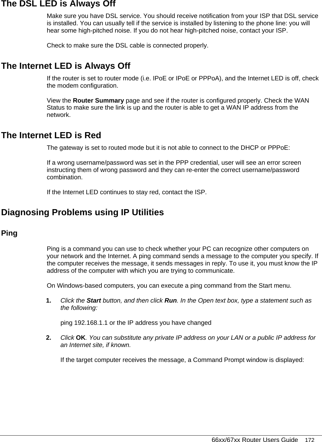   66xx/67xx Router Users Guide 172 The DSL LED is Always Off Make sure you have DSL service. You should receive notification from your ISP that DSL service is installed. You can usually tell if the service is installed by listening to the phone line: you will hear some high-pitched noise. If you do not hear high-pitched noise, contact your ISP. Check to make sure the DSL cable is connected properly. The Internet LED is Always Off If the router is set to router mode (i.e. IPoE or IPoE or PPPoA), and the Internet LED is off, check the modem configuration. View the Router Summary page and see if the router is configured properly. Check the WAN Status to make sure the link is up and the router is able to get a WAN IP address from the network.  The Internet LED is Red The gateway is set to routed mode but it is not able to connect to the DHCP or PPPoE: If a wrong username/password was set in the PPP credential, user will see an error screen instructing them of wrong password and they can re-enter the correct username/password combination. If the Internet LED continues to stay red, contact the ISP.  Diagnosing Problems using IP Utilities Ping Ping is a command you can use to check whether your PC can recognize other computers on your network and the Internet. A ping command sends a message to the computer you specify. If the computer receives the message, it sends messages in reply. To use it, you must know the IP address of the computer with which you are trying to communicate.  On Windows-based computers, you can execute a ping command from the Start menu.  1.  Click the Start button, and then click Run. In the Open text box, type a statement such as the following: ping 192.168.1.1 or the IP address you have changed 2.  Click OK. You can substitute any private IP address on your LAN or a public IP address for an Internet site, if known. If the target computer receives the message, a Command Prompt window is displayed: 