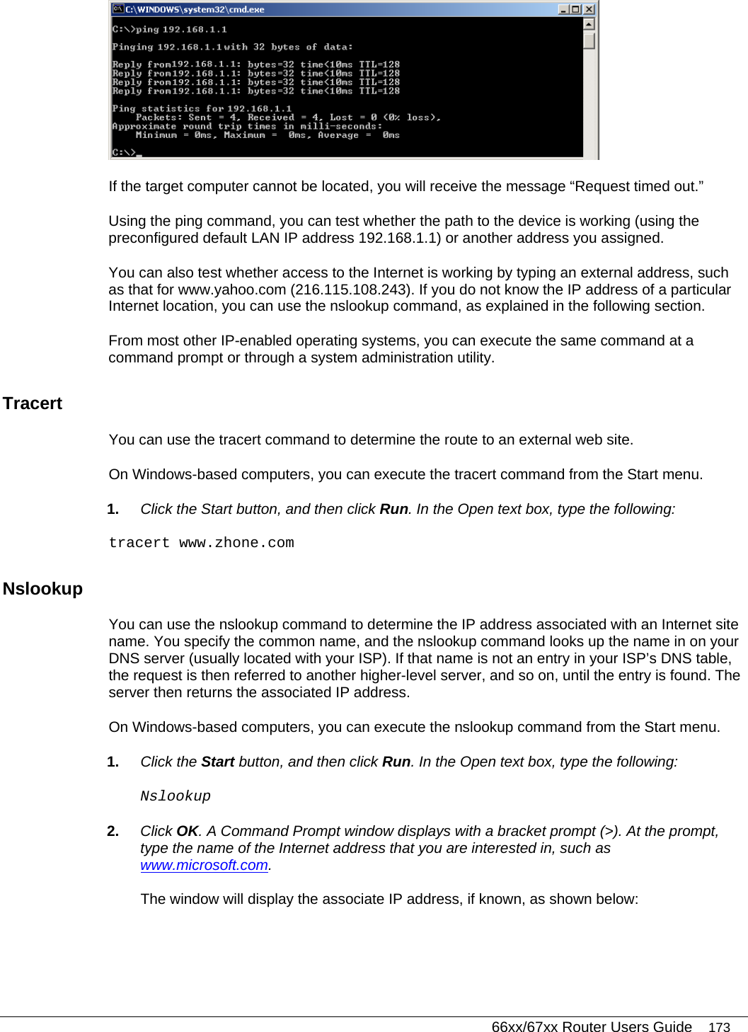   66xx/67xx Router Users Guide 173  If the target computer cannot be located, you will receive the message “Request timed out.” Using the ping command, you can test whether the path to the device is working (using the preconfigured default LAN IP address 192.168.1.1) or another address you assigned. You can also test whether access to the Internet is working by typing an external address, such as that for www.yahoo.com (216.115.108.243). If you do not know the IP address of a particular Internet location, you can use the nslookup command, as explained in the following section. From most other IP-enabled operating systems, you can execute the same command at a command prompt or through a system administration utility. Tracert You can use the tracert command to determine the route to an external web site. On Windows-based computers, you can execute the tracert command from the Start menu.  1.  Click the Start button, and then click Run. In the Open text box, type the following:  tracert www.zhone.com Nslookup You can use the nslookup command to determine the IP address associated with an Internet site name. You specify the common name, and the nslookup command looks up the name in on your DNS server (usually located with your ISP). If that name is not an entry in your ISP’s DNS table, the request is then referred to another higher-level server, and so on, until the entry is found. The server then returns the associated IP address. On Windows-based computers, you can execute the nslookup command from the Start menu.  1.  Click the Start button, and then click Run. In the Open text box, type the following:  Nslookup 2.  Click OK. A Command Prompt window displays with a bracket prompt (&gt;). At the prompt, type the name of the Internet address that you are interested in, such as www.microsoft.com. The window will display the associate IP address, if known, as shown below: 