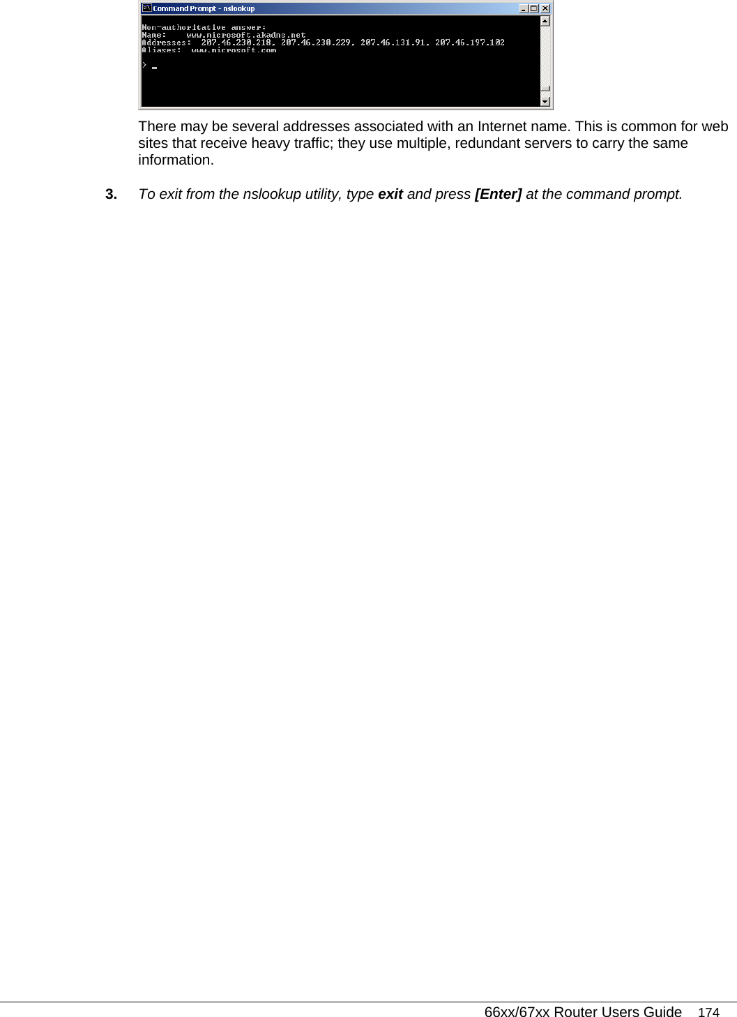   66xx/67xx Router Users Guide 174  There may be several addresses associated with an Internet name. This is common for web sites that receive heavy traffic; they use multiple, redundant servers to carry the same information. 3.  To exit from the nslookup utility, type exit and press [Enter] at the command prompt.    