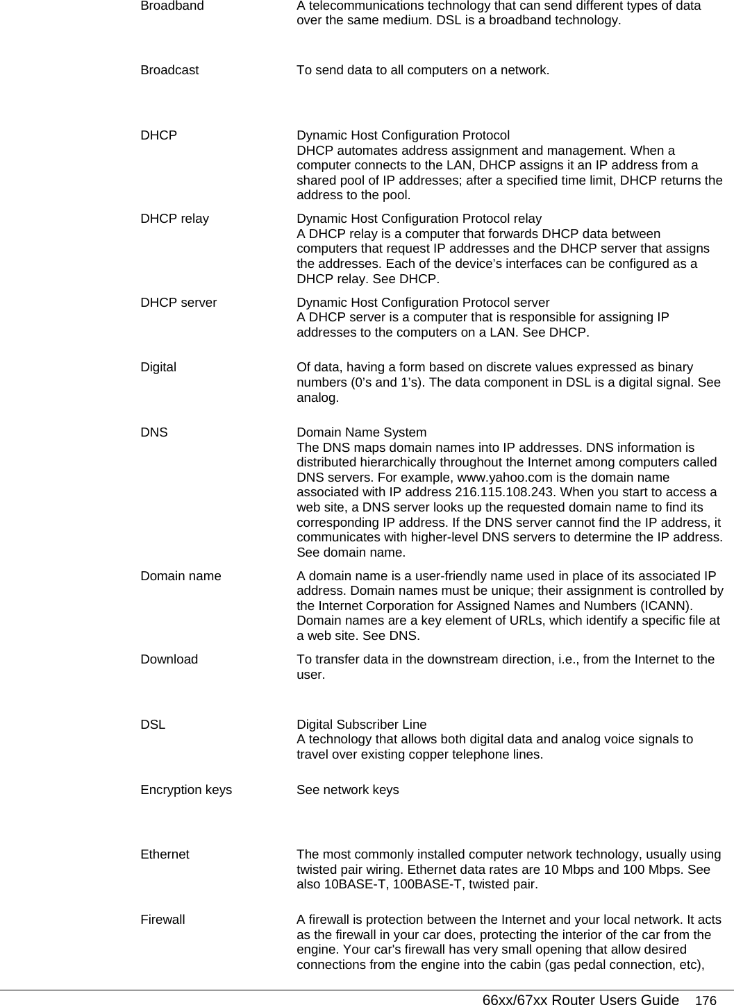   66xx/67xx Router Users Guide 176 Broadband  A telecommunications technology that can send different types of data over the same medium. DSL is a broadband technology. Broadcast  To send data to all computers on a network. DHCP  Dynamic Host Configuration Protocol DHCP automates address assignment and management. When a computer connects to the LAN, DHCP assigns it an IP address from a shared pool of IP addresses; after a specified time limit, DHCP returns the address to the pool. DHCP relay  Dynamic Host Configuration Protocol relay A DHCP relay is a computer that forwards DHCP data between computers that request IP addresses and the DHCP server that assigns the addresses. Each of the device’s interfaces can be configured as a DHCP relay. See DHCP. DHCP server  Dynamic Host Configuration Protocol server A DHCP server is a computer that is responsible for assigning IP addresses to the computers on a LAN. See DHCP. Digital  Of data, having a form based on discrete values expressed as binary numbers (0’s and 1’s). The data component in DSL is a digital signal. See analog. DNS  Domain Name System  The DNS maps domain names into IP addresses. DNS information is distributed hierarchically throughout the Internet among computers called DNS servers. For example, www.yahoo.com is the domain name associated with IP address 216.115.108.243. When you start to access a web site, a DNS server looks up the requested domain name to find its corresponding IP address. If the DNS server cannot find the IP address, it communicates with higher-level DNS servers to determine the IP address. See domain name. Domain name  A domain name is a user-friendly name used in place of its associated IP address. Domain names must be unique; their assignment is controlled by the Internet Corporation for Assigned Names and Numbers (ICANN). Domain names are a key element of URLs, which identify a specific file at a web site. See DNS. Download  To transfer data in the downstream direction, i.e., from the Internet to the user. DSL  Digital Subscriber Line A technology that allows both digital data and analog voice signals to travel over existing copper telephone lines.  Encryption keys  See network keys Ethernet  The most commonly installed computer network technology, usually using twisted pair wiring. Ethernet data rates are 10 Mbps and 100 Mbps. See also 10BASE-T, 100BASE-T, twisted pair. Firewall  A firewall is protection between the Internet and your local network. It acts as the firewall in your car does, protecting the interior of the car from the engine. Your car&apos;s firewall has very small opening that allow desired connections from the engine into the cabin (gas pedal connection, etc), 