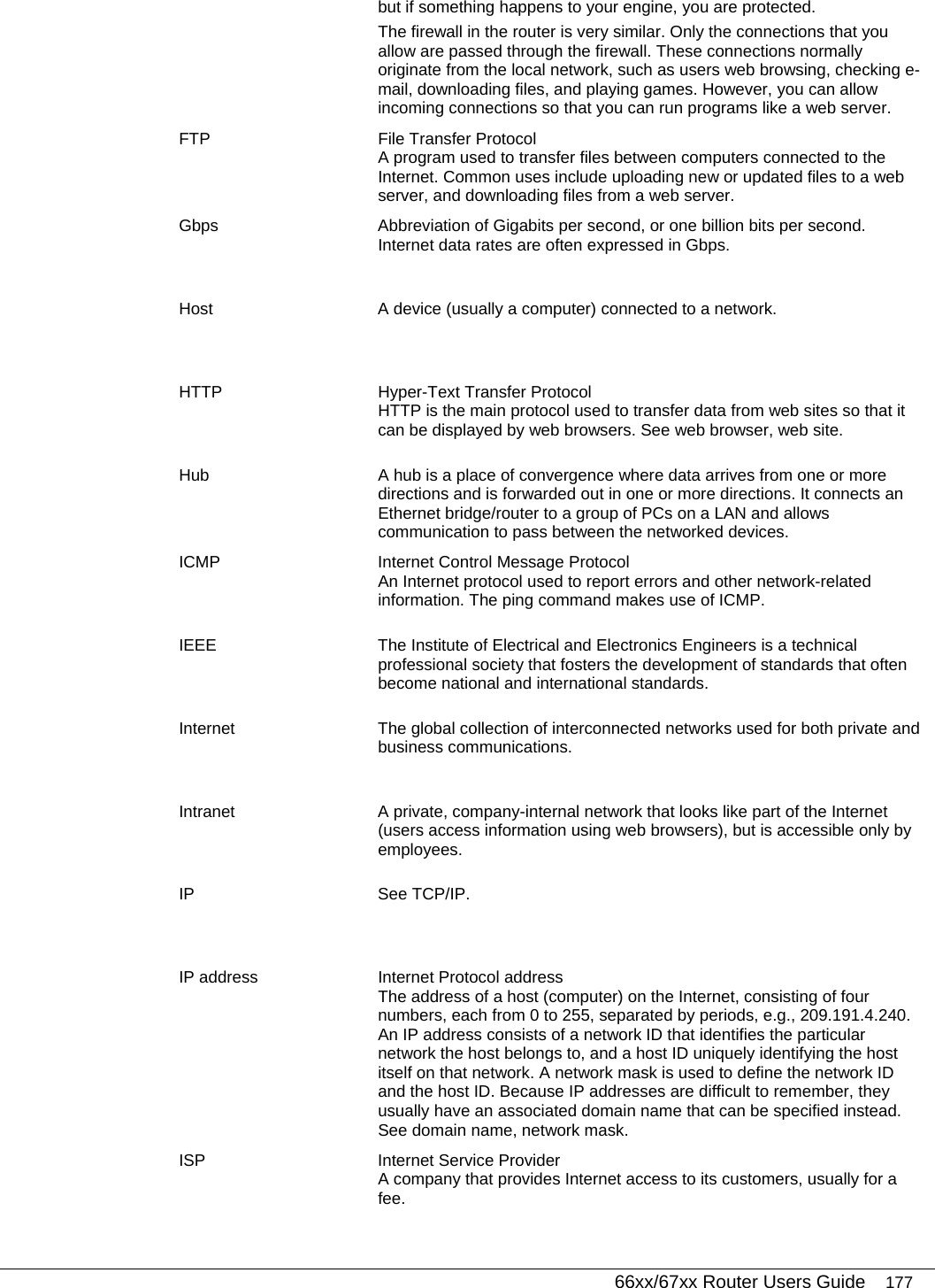   66xx/67xx Router Users Guide 177 but if something happens to your engine, you are protected. The firewall in the router is very similar. Only the connections that you allow are passed through the firewall. These connections normally originate from the local network, such as users web browsing, checking e-mail, downloading files, and playing games. However, you can allow incoming connections so that you can run programs like a web server. FTP  File Transfer Protocol A program used to transfer files between computers connected to the Internet. Common uses include uploading new or updated files to a web server, and downloading files from a web server. Gbps  Abbreviation of Gigabits per second, or one billion bits per second. Internet data rates are often expressed in Gbps. Host  A device (usually a computer) connected to a network. HTTP  Hyper-Text Transfer Protocol HTTP is the main protocol used to transfer data from web sites so that it can be displayed by web browsers. See web browser, web site. Hub  A hub is a place of convergence where data arrives from one or more directions and is forwarded out in one or more directions. It connects an Ethernet bridge/router to a group of PCs on a LAN and allows communication to pass between the networked devices. ICMP  Internet Control Message Protocol An Internet protocol used to report errors and other network-related information. The ping command makes use of ICMP. IEEE  The Institute of Electrical and Electronics Engineers is a technical professional society that fosters the development of standards that often become national and international standards. Internet  The global collection of interconnected networks used for both private and business communications. Intranet  A private, company-internal network that looks like part of the Internet (users access information using web browsers), but is accessible only by employees. IP See TCP/IP. IP address  Internet Protocol address The address of a host (computer) on the Internet, consisting of four numbers, each from 0 to 255, separated by periods, e.g., 209.191.4.240. An IP address consists of a network ID that identifies the particular network the host belongs to, and a host ID uniquely identifying the host itself on that network. A network mask is used to define the network ID and the host ID. Because IP addresses are difficult to remember, they usually have an associated domain name that can be specified instead. See domain name, network mask. ISP  Internet Service Provider A company that provides Internet access to its customers, usually for a fee. 