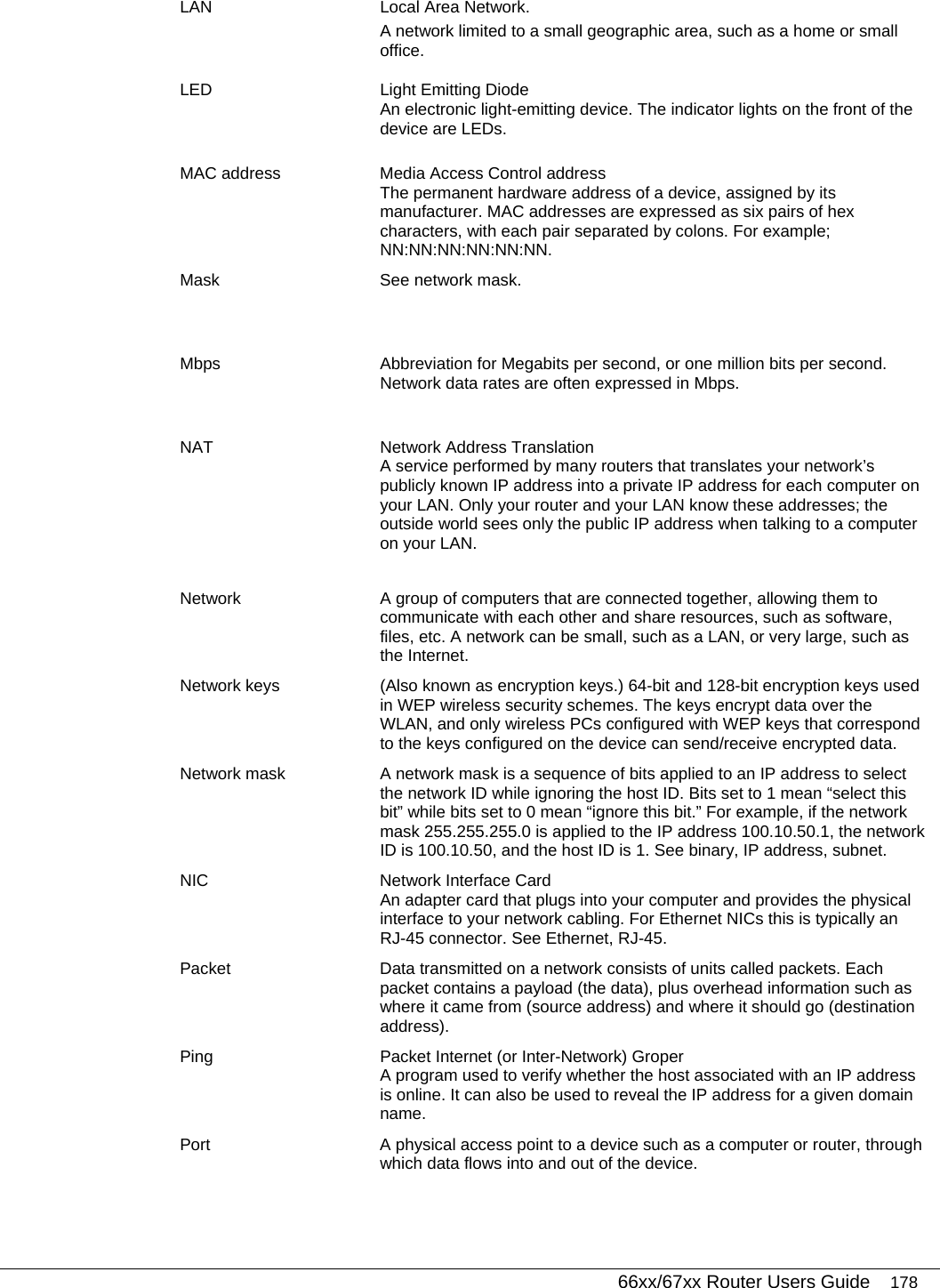   66xx/67xx Router Users Guide 178 LAN  Local Area Network. A network limited to a small geographic area, such as a home or small office. LED  Light Emitting Diode An electronic light-emitting device. The indicator lights on the front of the device are LEDs. MAC address  Media Access Control address The permanent hardware address of a device, assigned by its manufacturer. MAC addresses are expressed as six pairs of hex characters, with each pair separated by colons. For example; NN:NN:NN:NN:NN:NN. Mask  See network mask. Mbps  Abbreviation for Megabits per second, or one million bits per second. Network data rates are often expressed in Mbps. NAT Network Address Translation A service performed by many routers that translates your network’s publicly known IP address into a private IP address for each computer on your LAN. Only your router and your LAN know these addresses; the outside world sees only the public IP address when talking to a computer on your LAN.  Network  A group of computers that are connected together, allowing them to communicate with each other and share resources, such as software, files, etc. A network can be small, such as a LAN, or very large, such as the Internet. Network keys  (Also known as encryption keys.) 64-bit and 128-bit encryption keys used in WEP wireless security schemes. The keys encrypt data over the WLAN, and only wireless PCs configured with WEP keys that correspond to the keys configured on the device can send/receive encrypted data. Network mask  A network mask is a sequence of bits applied to an IP address to select the network ID while ignoring the host ID. Bits set to 1 mean “select this bit” while bits set to 0 mean “ignore this bit.” For example, if the network mask 255.255.255.0 is applied to the IP address 100.10.50.1, the network ID is 100.10.50, and the host ID is 1. See binary, IP address, subnet. NIC  Network Interface Card An adapter card that plugs into your computer and provides the physical interface to your network cabling. For Ethernet NICs this is typically an RJ-45 connector. See Ethernet, RJ-45. Packet  Data transmitted on a network consists of units called packets. Each packet contains a payload (the data), plus overhead information such as where it came from (source address) and where it should go (destination address). Ping  Packet Internet (or Inter-Network) Groper A program used to verify whether the host associated with an IP address is online. It can also be used to reveal the IP address for a given domain name. Port  A physical access point to a device such as a computer or router, through which data flows into and out of the device. 