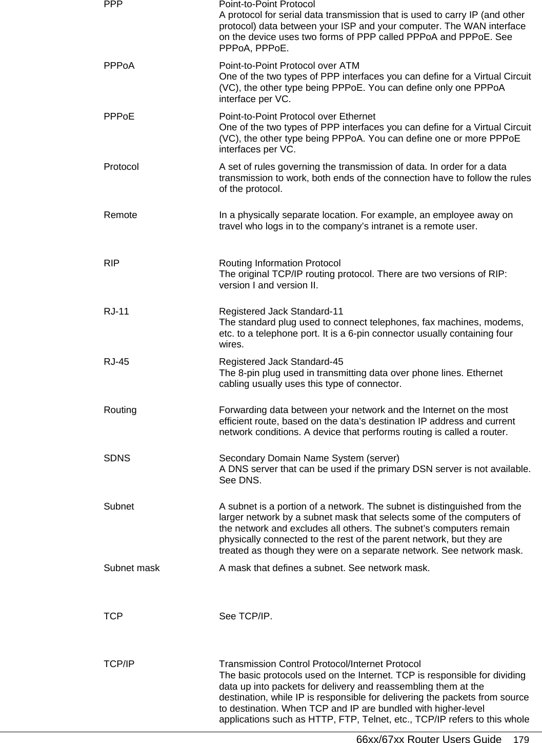   66xx/67xx Router Users Guide 179 PPP Point-to-Point Protocol A protocol for serial data transmission that is used to carry IP (and other protocol) data between your ISP and your computer. The WAN interface on the device uses two forms of PPP called PPPoA and PPPoE. See PPPoA, PPPoE. PPPoA  Point-to-Point Protocol over ATM One of the two types of PPP interfaces you can define for a Virtual Circuit (VC), the other type being PPPoE. You can define only one PPPoA interface per VC. PPPoE  Point-to-Point Protocol over Ethernet One of the two types of PPP interfaces you can define for a Virtual Circuit (VC), the other type being PPPoA. You can define one or more PPPoE interfaces per VC. Protocol  A set of rules governing the transmission of data. In order for a data transmission to work, both ends of the connection have to follow the rules of the protocol. Remote  In a physically separate location. For example, an employee away on travel who logs in to the company’s intranet is a remote user. RIP  Routing Information Protocol The original TCP/IP routing protocol. There are two versions of RIP: version I and version II.  RJ-11  Registered Jack Standard-11 The standard plug used to connect telephones, fax machines, modems, etc. to a telephone port. It is a 6-pin connector usually containing four wires. RJ-45  Registered Jack Standard-45 The 8-pin plug used in transmitting data over phone lines. Ethernet cabling usually uses this type of connector. Routing  Forwarding data between your network and the Internet on the most efficient route, based on the data’s destination IP address and current network conditions. A device that performs routing is called a router. SDNS  Secondary Domain Name System (server) A DNS server that can be used if the primary DSN server is not available. See DNS. Subnet  A subnet is a portion of a network. The subnet is distinguished from the larger network by a subnet mask that selects some of the computers of the network and excludes all others. The subnet’s computers remain physically connected to the rest of the parent network, but they are treated as though they were on a separate network. See network mask. Subnet mask  A mask that defines a subnet. See network mask. TCP See TCP/IP. TCP/IP  Transmission Control Protocol/Internet Protocol The basic protocols used on the Internet. TCP is responsible for dividing data up into packets for delivery and reassembling them at the destination, while IP is responsible for delivering the packets from source to destination. When TCP and IP are bundled with higher-level applications such as HTTP, FTP, Telnet, etc., TCP/IP refers to this whole 