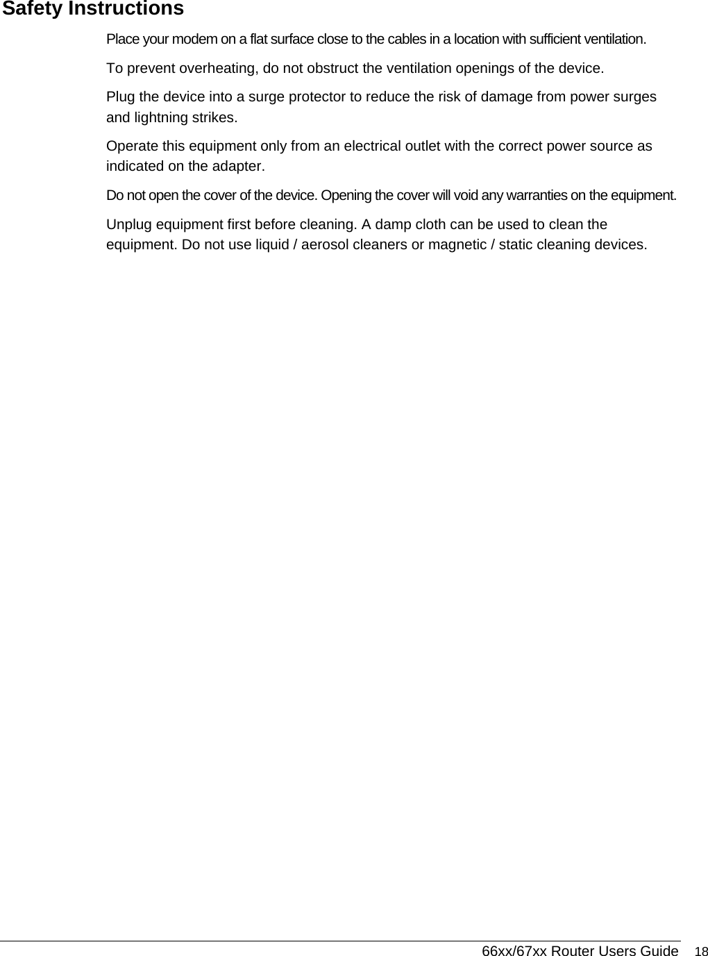  66xx/67xx Router Users Guide 18 Safety Instructions Place your modem on a flat surface close to the cables in a location with sufficient ventilation. To prevent overheating, do not obstruct the ventilation openings of the device. Plug the device into a surge protector to reduce the risk of damage from power surges and lightning strikes. Operate this equipment only from an electrical outlet with the correct power source as indicated on the adapter.  Do not open the cover of the device. Opening the cover will void any warranties on the equipment. Unplug equipment first before cleaning. A damp cloth can be used to clean the equipment. Do not use liquid / aerosol cleaners or magnetic / static cleaning devices. 