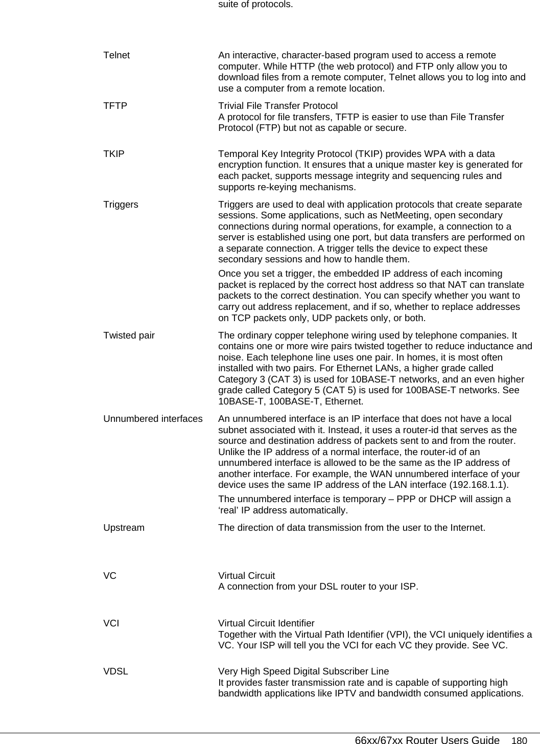   66xx/67xx Router Users Guide 180 suite of protocols. Telnet  An interactive, character-based program used to access a remote computer. While HTTP (the web protocol) and FTP only allow you to download files from a remote computer, Telnet allows you to log into and use a computer from a remote location. TFTP  Trivial File Transfer Protocol A protocol for file transfers, TFTP is easier to use than File Transfer Protocol (FTP) but not as capable or secure. TKIP  Temporal Key Integrity Protocol (TKIP) provides WPA with a data encryption function. It ensures that a unique master key is generated for each packet, supports message integrity and sequencing rules and supports re-keying mechanisms. Triggers  Triggers are used to deal with application protocols that create separate sessions. Some applications, such as NetMeeting, open secondary connections during normal operations, for example, a connection to a server is established using one port, but data transfers are performed on a separate connection. A trigger tells the device to expect these secondary sessions and how to handle them. Once you set a trigger, the embedded IP address of each incoming packet is replaced by the correct host address so that NAT can translate packets to the correct destination. You can specify whether you want to carry out address replacement, and if so, whether to replace addresses on TCP packets only, UDP packets only, or both. Twisted pair  The ordinary copper telephone wiring used by telephone companies. It contains one or more wire pairs twisted together to reduce inductance and noise. Each telephone line uses one pair. In homes, it is most often installed with two pairs. For Ethernet LANs, a higher grade called Category 3 (CAT 3) is used for 10BASE-T networks, and an even higher grade called Category 5 (CAT 5) is used for 100BASE-T networks. See 10BASE-T, 100BASE-T, Ethernet. Unnumbered interfaces  An unnumbered interface is an IP interface that does not have a local subnet associated with it. Instead, it uses a router-id that serves as the source and destination address of packets sent to and from the router. Unlike the IP address of a normal interface, the router-id of an unnumbered interface is allowed to be the same as the IP address of another interface. For example, the WAN unnumbered interface of your device uses the same IP address of the LAN interface (192.168.1.1). The unnumbered interface is temporary – PPP or DHCP will assign a ‘real’ IP address automatically. Upstream  The direction of data transmission from the user to the Internet. VC Virtual Circuit A connection from your DSL router to your ISP. VCI  Virtual Circuit Identifier Together with the Virtual Path Identifier (VPI), the VCI uniquely identifies a VC. Your ISP will tell you the VCI for each VC they provide. See VC. VDSL  Very High Speed Digital Subscriber Line It provides faster transmission rate and is capable of supporting high bandwidth applications like IPTV and bandwidth consumed applications.  