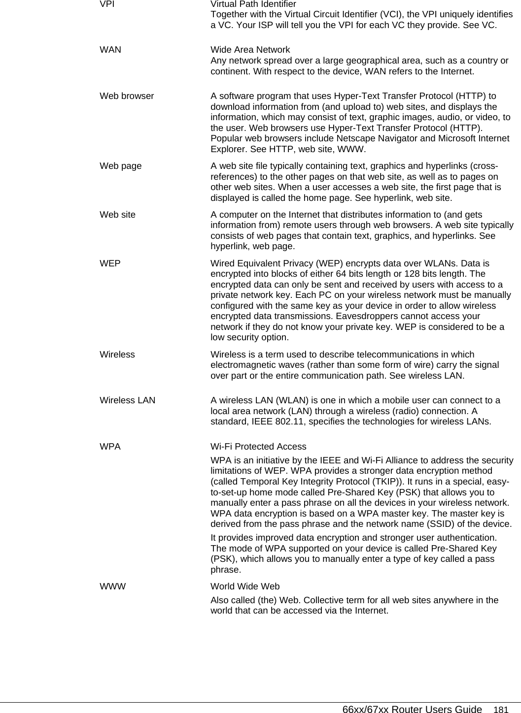   66xx/67xx Router Users Guide 181 VPI  Virtual Path Identifier Together with the Virtual Circuit Identifier (VCI), the VPI uniquely identifies a VC. Your ISP will tell you the VPI for each VC they provide. See VC. WAN  Wide Area Network Any network spread over a large geographical area, such as a country or continent. With respect to the device, WAN refers to the Internet. Web browser  A software program that uses Hyper-Text Transfer Protocol (HTTP) to download information from (and upload to) web sites, and displays the information, which may consist of text, graphic images, audio, or video, to the user. Web browsers use Hyper-Text Transfer Protocol (HTTP). Popular web browsers include Netscape Navigator and Microsoft Internet Explorer. See HTTP, web site, WWW. Web page  A web site file typically containing text, graphics and hyperlinks (cross-references) to the other pages on that web site, as well as to pages on other web sites. When a user accesses a web site, the first page that is displayed is called the home page. See hyperlink, web site. Web site  A computer on the Internet that distributes information to (and gets information from) remote users through web browsers. A web site typically consists of web pages that contain text, graphics, and hyperlinks. See hyperlink, web page. WEP  Wired Equivalent Privacy (WEP) encrypts data over WLANs. Data is encrypted into blocks of either 64 bits length or 128 bits length. The encrypted data can only be sent and received by users with access to a private network key. Each PC on your wireless network must be manually configured with the same key as your device in order to allow wireless encrypted data transmissions. Eavesdroppers cannot access your network if they do not know your private key. WEP is considered to be a low security option. Wireless  Wireless is a term used to describe telecommunications in which electromagnetic waves (rather than some form of wire) carry the signal over part or the entire communication path. See wireless LAN. Wireless LAN  A wireless LAN (WLAN) is one in which a mobile user can connect to a local area network (LAN) through a wireless (radio) connection. A standard, IEEE 802.11, specifies the technologies for wireless LANs. WPA  Wi-Fi Protected Access  WPA is an initiative by the IEEE and Wi-Fi Alliance to address the security limitations of WEP. WPA provides a stronger data encryption method (called Temporal Key Integrity Protocol (TKIP)). It runs in a special, easy-to-set-up home mode called Pre-Shared Key (PSK) that allows you to manually enter a pass phrase on all the devices in your wireless network. WPA data encryption is based on a WPA master key. The master key is derived from the pass phrase and the network name (SSID) of the device. It provides improved data encryption and stronger user authentication. The mode of WPA supported on your device is called Pre-Shared Key (PSK), which allows you to manually enter a type of key called a pass phrase. WWW  World Wide Web Also called (the) Web. Collective term for all web sites anywhere in the world that can be accessed via the Internet.   