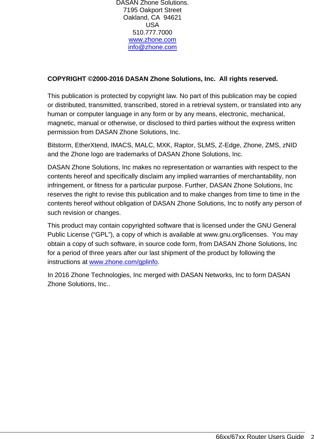  66xx/67xx Router Users Guide 2 DASAN Zhone Solutions. 7195 Oakport Street Oakland, CA  94621 USA 510.777.7000 www.zhone.com info@zhone.com  COPYRIGHT ©2000-2016 DASAN Zhone Solutions, Inc.  All rights reserved. This publication is protected by copyright law. No part of this publication may be copied or distributed, transmitted, transcribed, stored in a retrieval system, or translated into any human or computer language in any form or by any means, electronic, mechanical, magnetic, manual or otherwise, or disclosed to third parties without the express written permission from DASAN Zhone Solutions, Inc. Bitstorm, EtherXtend, IMACS, MALC, MXK, Raptor, SLMS, Z-Edge, Zhone, ZMS, zNID and the Zhone logo are trademarks of DASAN Zhone Solutions, Inc. DASAN Zhone Solutions, Inc makes no representation or warranties with respect to the contents hereof and specifically disclaim any implied warranties of merchantability, non infringement, or fitness for a particular purpose. Further, DASAN Zhone Solutions, Inc reserves the right to revise this publication and to make changes from time to time in the contents hereof without obligation of DASAN Zhone Solutions, Inc to notify any person of such revision or changes. This product may contain copyrighted software that is licensed under the GNU General Public License (“GPL”), a copy of which is available at www.gnu.org/licenses.  You may obtain a copy of such software, in source code form, from DASAN Zhone Solutions, Inc for a period of three years after our last shipment of the product by following the instructions at www.zhone.com/gplinfo. In 2016 Zhone Technologies, Inc merged with DASAN Networks, Inc to form DASAN Zhone Solutions, Inc..  