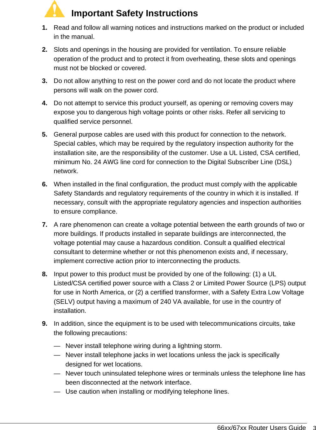 66xx/67xx Router Users Guide 3  Important Safety Instructions 1.  Read and follow all warning notices and instructions marked on the product or included in the manual. 2.  Slots and openings in the housing are provided for ventilation. To ensure reliable operation of the product and to protect it from overheating, these slots and openings must not be blocked or covered. 3.  Do not allow anything to rest on the power cord and do not locate the product where persons will walk on the power cord. 4.  Do not attempt to service this product yourself, as opening or removing covers may expose you to dangerous high voltage points or other risks. Refer all servicing to qualified service personnel. 5.  General purpose cables are used with this product for connection to the network. Special cables, which may be required by the regulatory inspection authority for the installation site, are the responsibility of the customer. Use a UL Listed, CSA certified, minimum No. 24 AWG line cord for connection to the Digital Subscriber Line (DSL) network. 6.  When installed in the final configuration, the product must comply with the applicable Safety Standards and regulatory requirements of the country in which it is installed. If necessary, consult with the appropriate regulatory agencies and inspection authorities to ensure compliance. 7.  A rare phenomenon can create a voltage potential between the earth grounds of two or more buildings. If products installed in separate buildings are interconnected, the voltage potential may cause a hazardous condition. Consult a qualified electrical consultant to determine whether or not this phenomenon exists and, if necessary, implement corrective action prior to interconnecting the products. 8.  Input power to this product must be provided by one of the following: (1) a UL Listed/CSA certified power source with a Class 2 or Limited Power Source (LPS) output for use in North America, or (2) a certified transformer, with a Safety Extra Low Voltage (SELV) output having a maximum of 240 VA available, for use in the country of installation. 9.  In addition, since the equipment is to be used with telecommunications circuits, take the following precautions: —  Never install telephone wiring during a lightning storm. —  Never install telephone jacks in wet locations unless the jack is specifically designed for wet locations. —  Never touch uninsulated telephone wires or terminals unless the telephone line has been disconnected at the network interface. —  Use caution when installing or modifying telephone lines. 