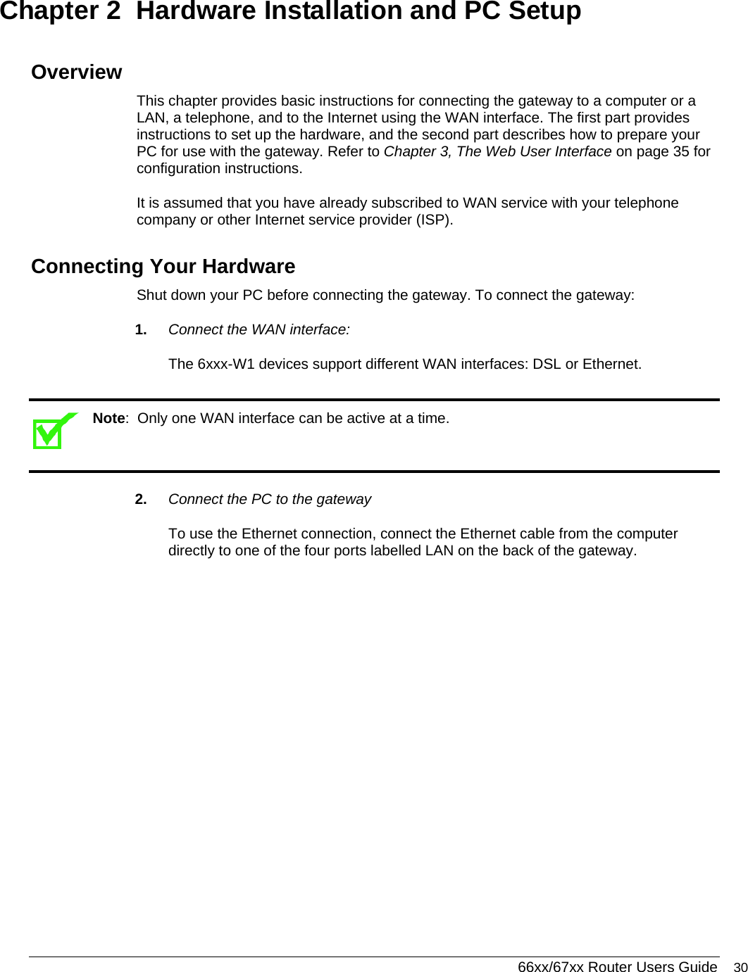  66xx/67xx Router Users Guide 30 Chapter 2  Hardware Installation and PC Setup  Overview This chapter provides basic instructions for connecting the gateway to a computer or a LAN, a telephone, and to the Internet using the WAN interface. The first part provides instructions to set up the hardware, and the second part describes how to prepare your PC for use with the gateway. Refer to Chapter 3, The Web User Interface on page 35 for configuration instructions.  It is assumed that you have already subscribed to WAN service with your telephone company or other Internet service provider (ISP). Connecting Your Hardware Shut down your PC before connecting the gateway. To connect the gateway: 1.  Connect the WAN interface: The 6xxx-W1 devices support different WAN interfaces: DSL or Ethernet.   Note:  Only one WAN interface can be active at a time.  2.  Connect the PC to the gateway To use the Ethernet connection, connect the Ethernet cable from the computer directly to one of the four ports labelled LAN on the back of the gateway.  