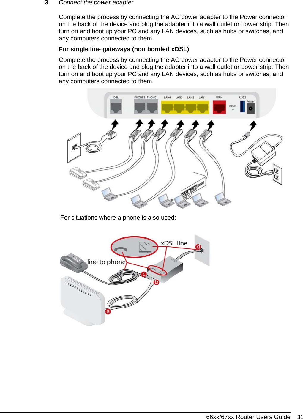  66xx/67xx Router Users Guide 31 3.  Connect the power adapter Complete the process by connecting the AC power adapter to the Power connector on the back of the device and plug the adapter into a wall outlet or power strip. Then turn on and boot up your PC and any LAN devices, such as hubs or switches, and any computers connected to them.  For single line gateways (non bonded xDSL) Complete the process by connecting the AC power adapter to the Power connector on the back of the device and plug the adapter into a wall outlet or power strip. Then turn on and boot up your PC and any LAN devices, such as hubs or switches, and any computers connected to them.   For situations where a phone is also used:  