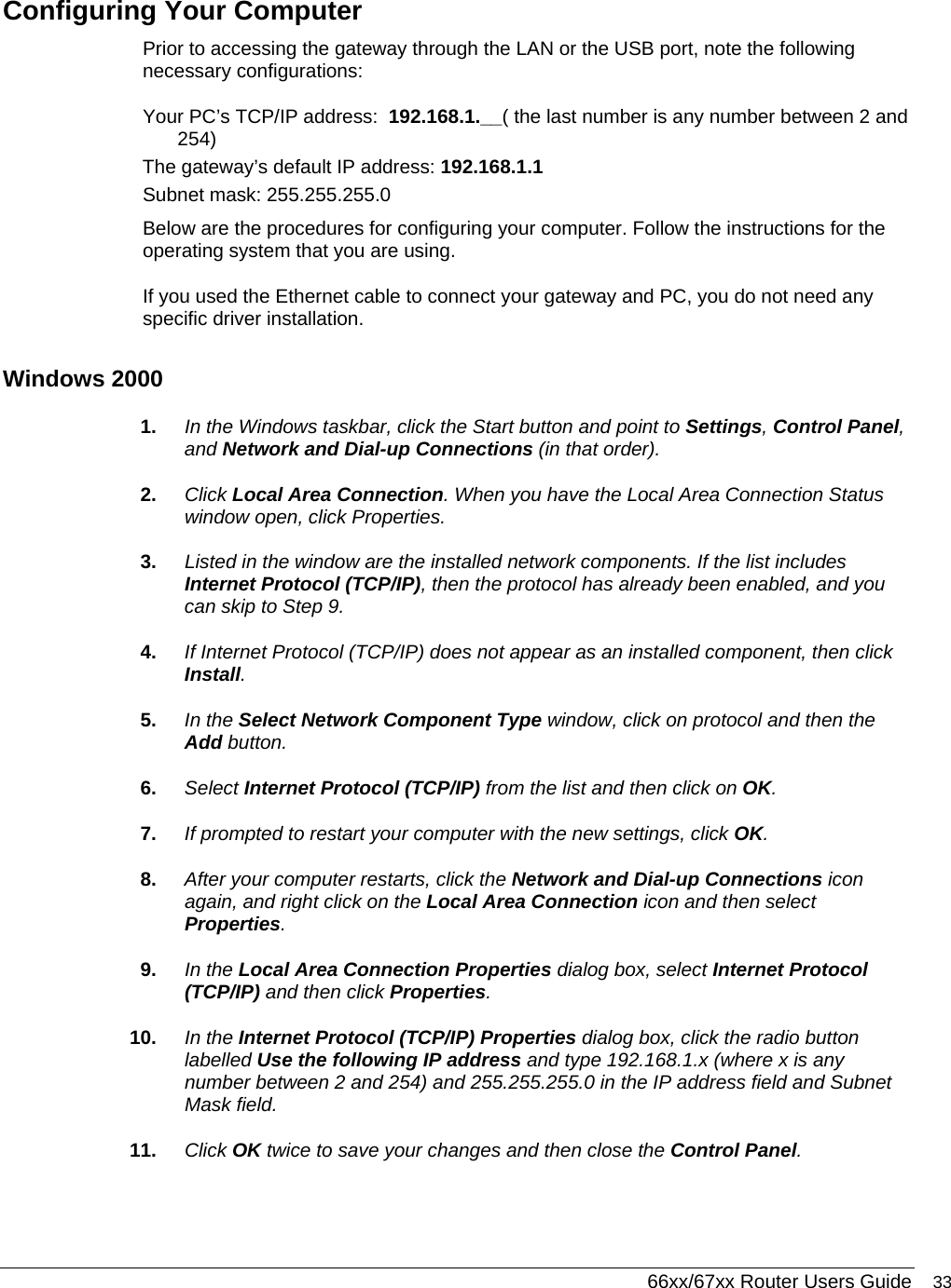  66xx/67xx Router Users Guide 33 Configuring Your Computer Prior to accessing the gateway through the LAN or the USB port, note the following necessary configurations: Your PC’s TCP/IP address:  192.168.1.__( the last number is any number between 2 and 254) The gateway’s default IP address: 192.168.1.1 Subnet mask: 255.255.255.0 Below are the procedures for configuring your computer. Follow the instructions for the operating system that you are using. If you used the Ethernet cable to connect your gateway and PC, you do not need any specific driver installation. Windows 2000 1.  In the Windows taskbar, click the Start button and point to Settings, Control Panel, and Network and Dial-up Connections (in that order). 2.  Click Local Area Connection. When you have the Local Area Connection Status window open, click Properties. 3.  Listed in the window are the installed network components. If the list includes Internet Protocol (TCP/IP), then the protocol has already been enabled, and you can skip to Step 9.  4.  If Internet Protocol (TCP/IP) does not appear as an installed component, then click Install. 5.  In the Select Network Component Type window, click on protocol and then the Add button. 6.  Select Internet Protocol (TCP/IP) from the list and then click on OK. 7.  If prompted to restart your computer with the new settings, click OK.  8.  After your computer restarts, click the Network and Dial-up Connections icon again, and right click on the Local Area Connection icon and then select Properties. 9.  In the Local Area Connection Properties dialog box, select Internet Protocol (TCP/IP) and then click Properties. 10.  In the Internet Protocol (TCP/IP) Properties dialog box, click the radio button labelled Use the following IP address and type 192.168.1.x (where x is any number between 2 and 254) and 255.255.255.0 in the IP address field and Subnet Mask field. 11.  Click OK twice to save your changes and then close the Control Panel. 